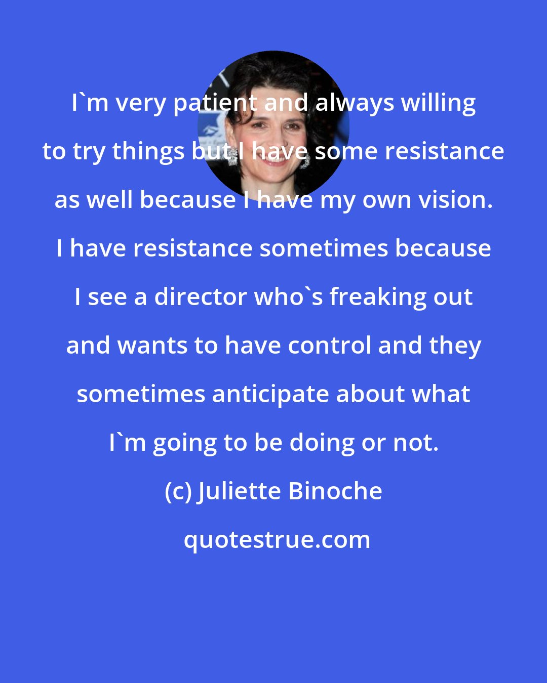 Juliette Binoche: I'm very patient and always willing to try things but I have some resistance as well because I have my own vision. I have resistance sometimes because I see a director who's freaking out and wants to have control and they sometimes anticipate about what I'm going to be doing or not.