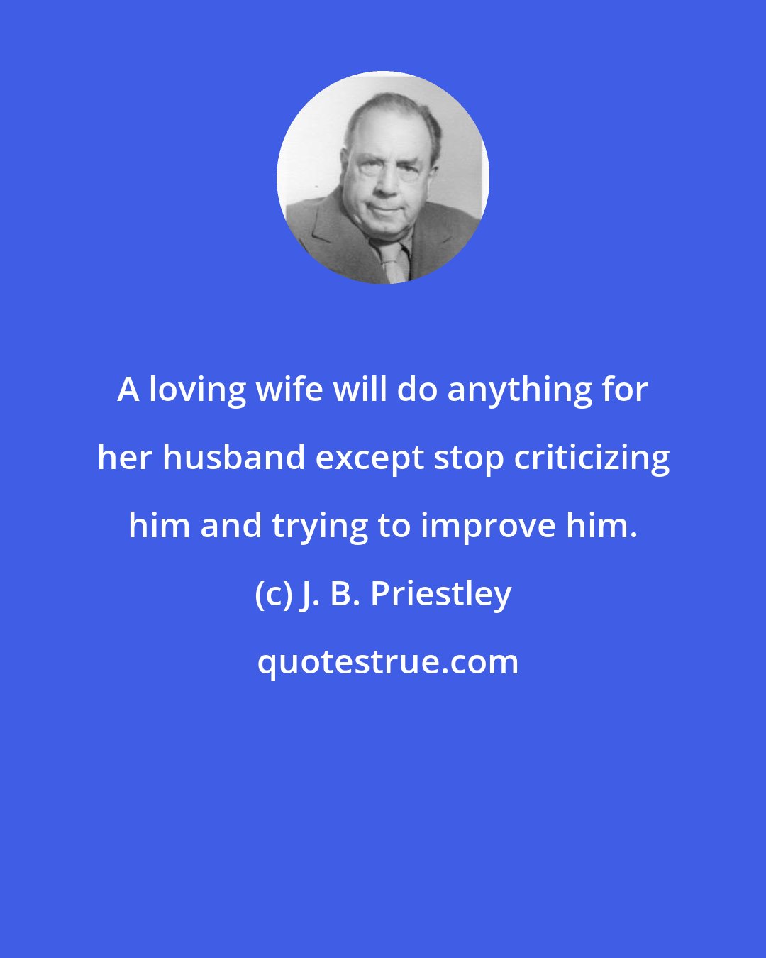 J. B. Priestley: A loving wife will do anything for her husband except stop criticizing him and trying to improve him.