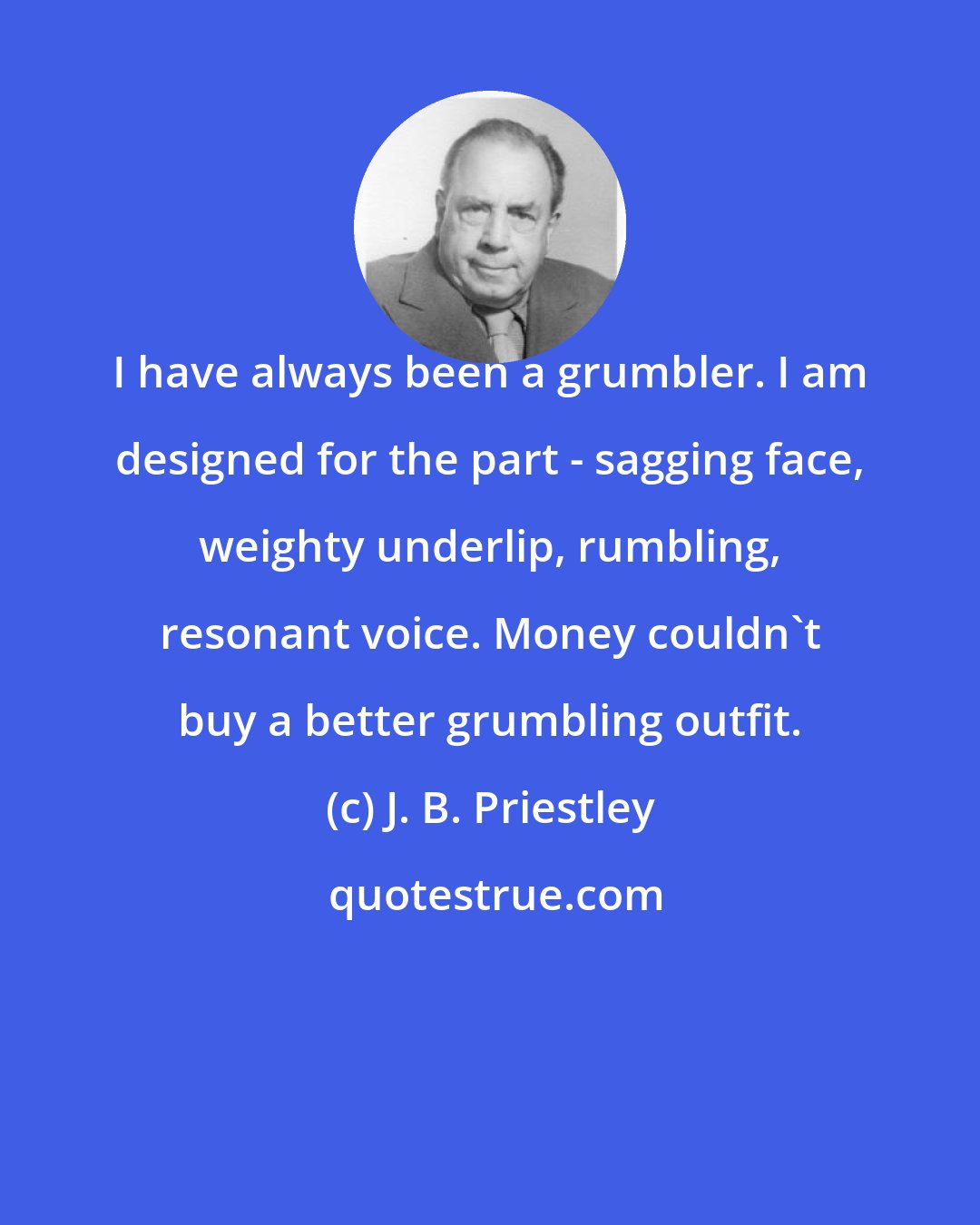 J. B. Priestley: I have always been a grumbler. I am designed for the part - sagging face, weighty underlip, rumbling, resonant voice. Money couldn't buy a better grumbling outfit.