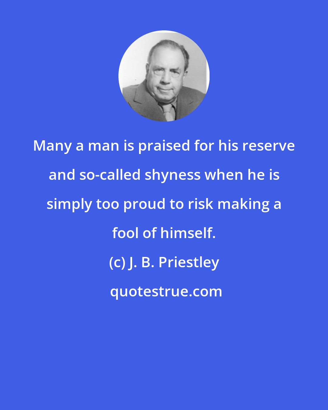 J. B. Priestley: Many a man is praised for his reserve and so-called shyness when he is simply too proud to risk making a fool of himself.