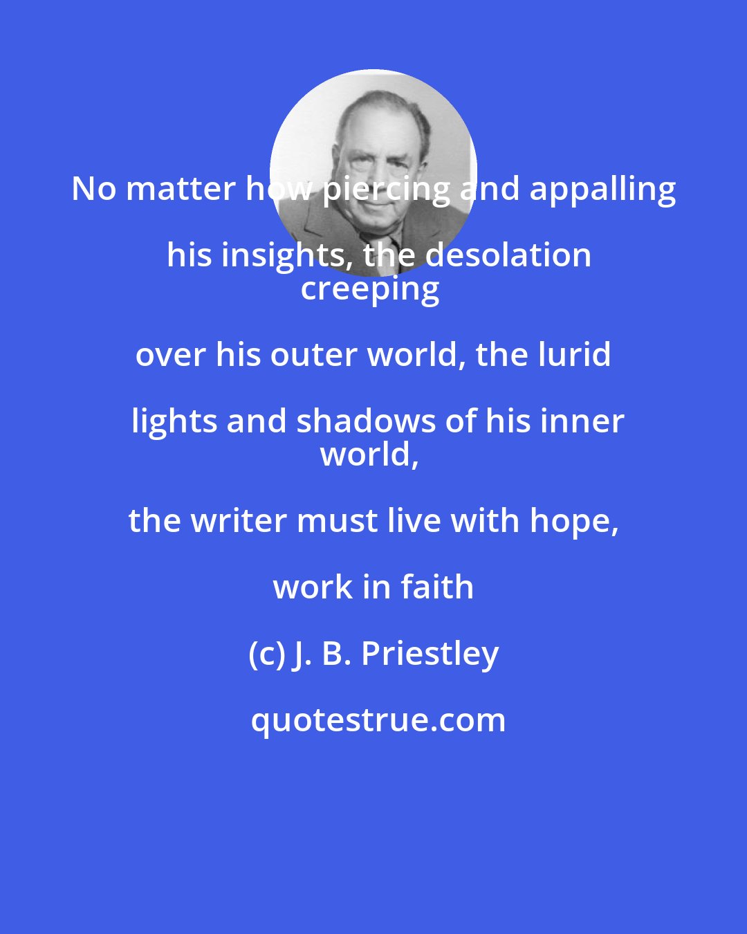 J. B. Priestley: No matter how piercing and appalling his insights, the desolation
creeping over his outer world, the lurid lights and shadows of his inner
world, the writer must live with hope, work in faith