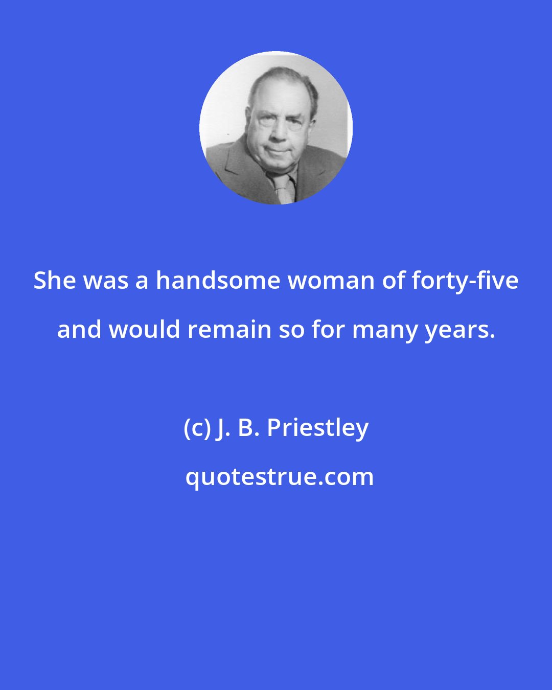 J. B. Priestley: She was a handsome woman of forty-five and would remain so for many years.