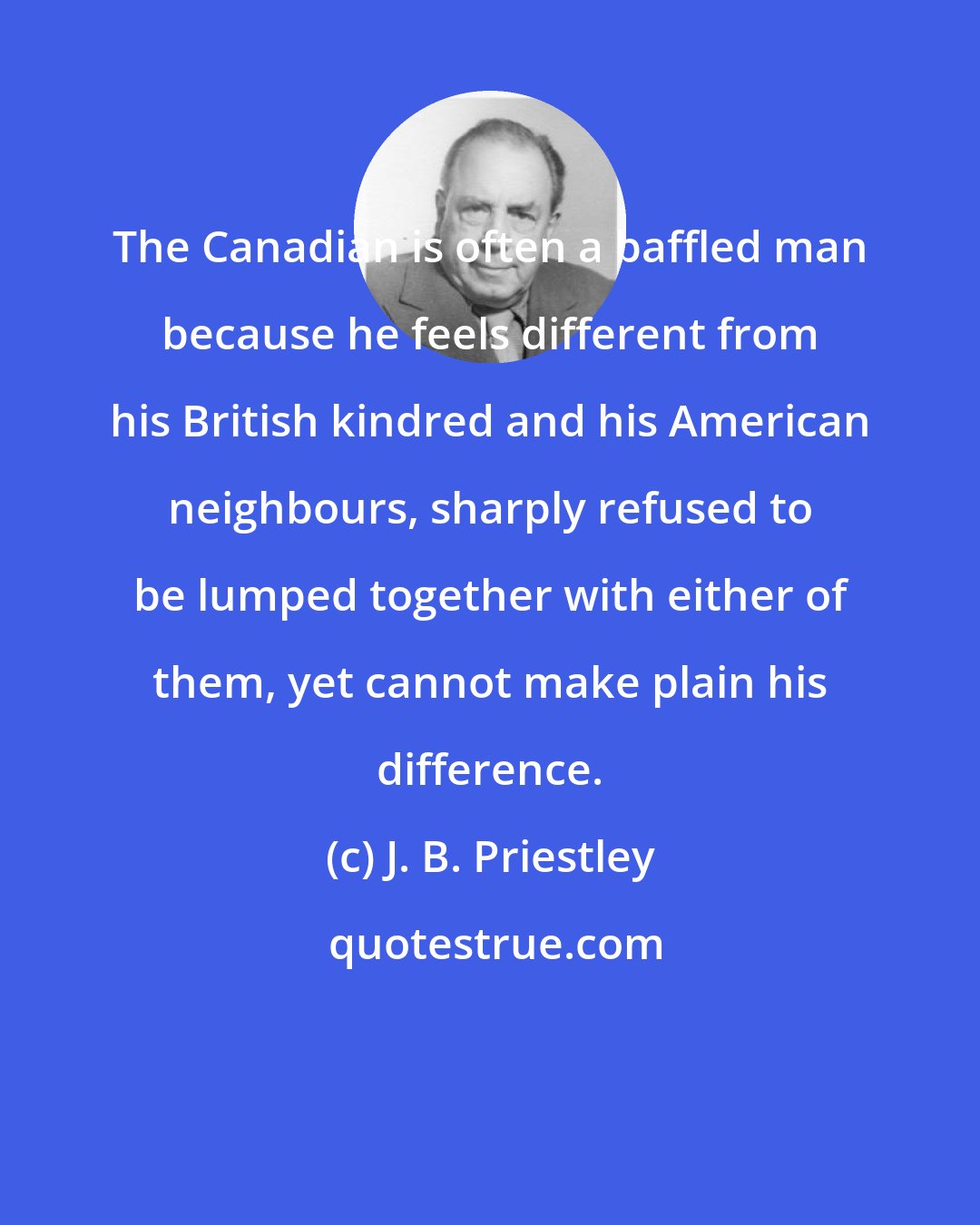 J. B. Priestley: The Canadian is often a baffled man because he feels different from his British kindred and his American neighbours, sharply refused to be lumped together with either of them, yet cannot make plain his difference.