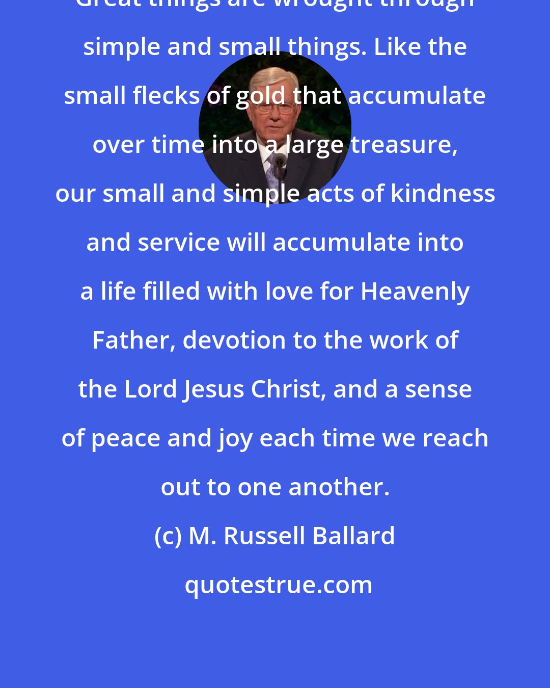 M. Russell Ballard: Great things are wrought through simple and small things. Like the small flecks of gold that accumulate over time into a large treasure, our small and simple acts of kindness and service will accumulate into a life filled with love for Heavenly Father, devotion to the work of the Lord Jesus Christ, and a sense of peace and joy each time we reach out to one another.