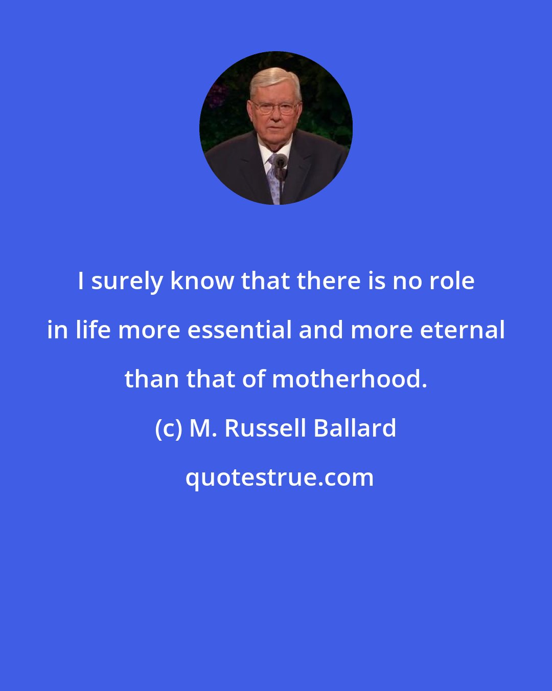 M. Russell Ballard: I surely know that there is no role in life more essential and more eternal than that of motherhood.