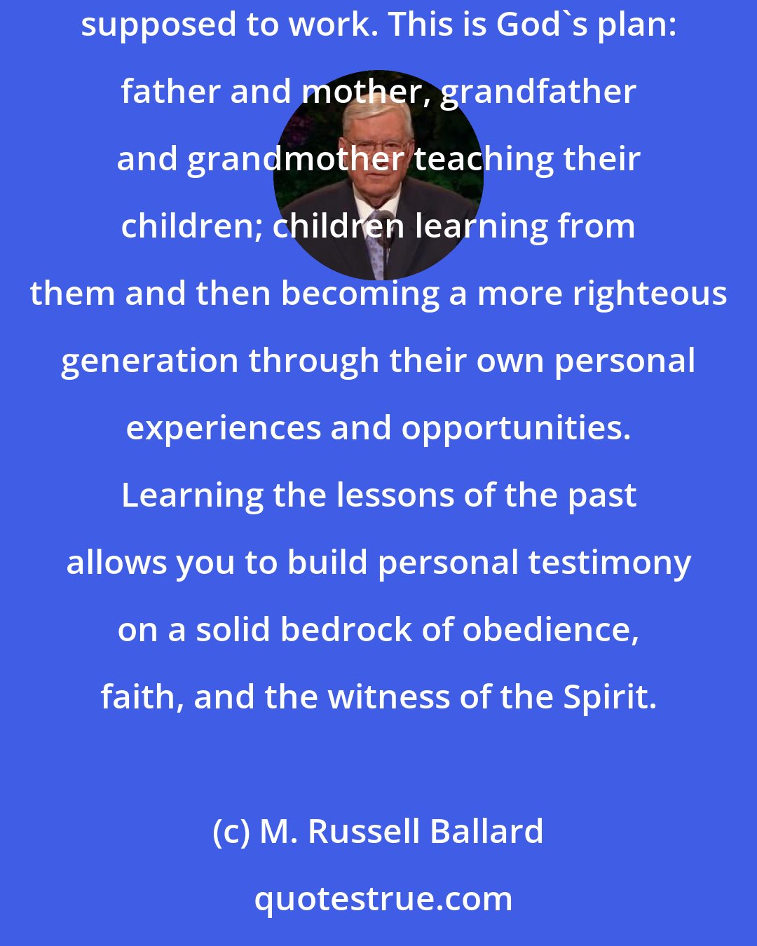 M. Russell Ballard: Learning the lessons of the past allows you to walk boldly in the light without running the risk of stumbling in the darkness. This is the way it's supposed to work. This is God's plan: father and mother, grandfather and grandmother teaching their children; children learning from them and then becoming a more righteous generation through their own personal experiences and opportunities. Learning the lessons of the past allows you to build personal testimony on a solid bedrock of obedience, faith, and the witness of the Spirit.