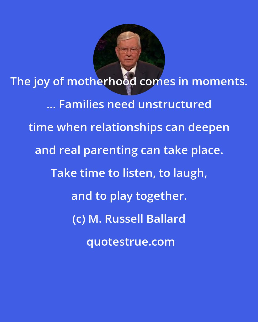 M. Russell Ballard: The joy of motherhood comes in moments. ... Families need unstructured time when relationships can deepen and real parenting can take place. Take time to listen, to laugh, and to play together.