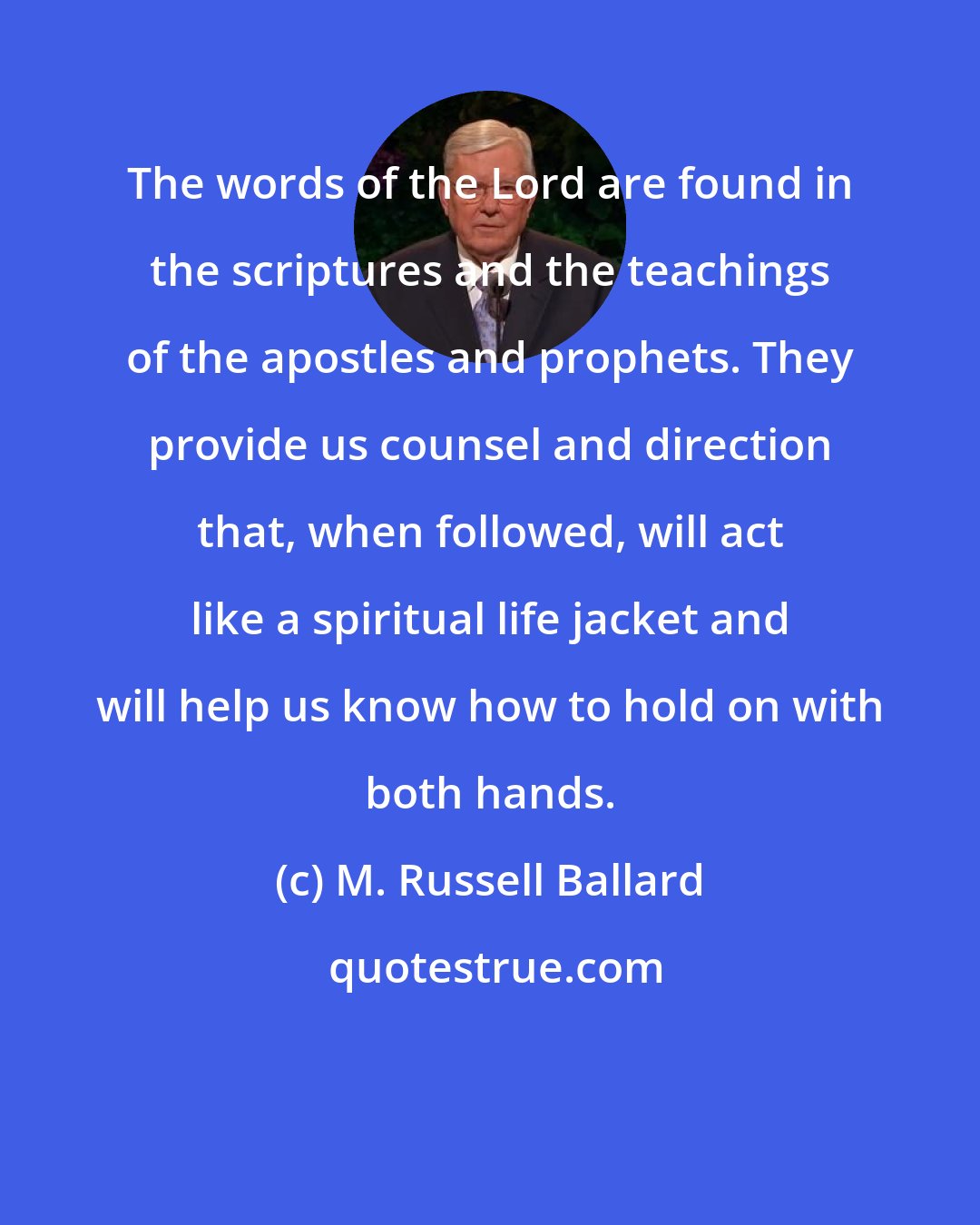 M. Russell Ballard: The words of the Lord are found in the scriptures and the teachings of the apostles and prophets. They provide us counsel and direction that, when followed, will act like a spiritual life jacket and will help us know how to hold on with both hands.