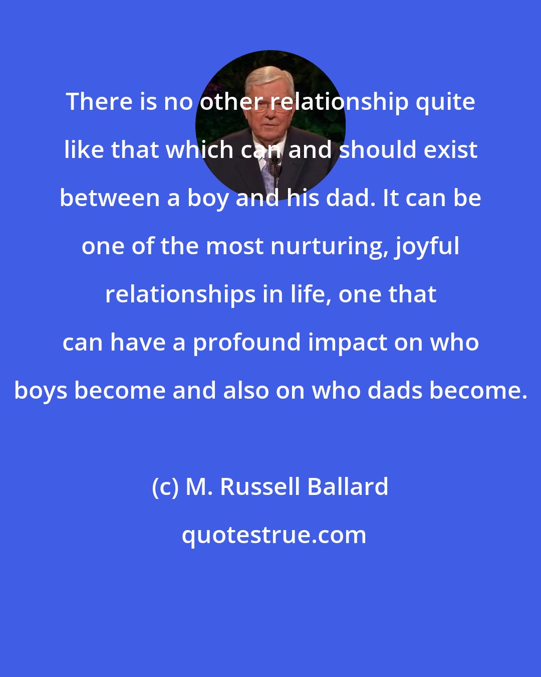 M. Russell Ballard: There is no other relationship quite like that which can and should exist between a boy and his dad. It can be one of the most nurturing, joyful relationships in life, one that can have a profound impact on who boys become and also on who dads become.