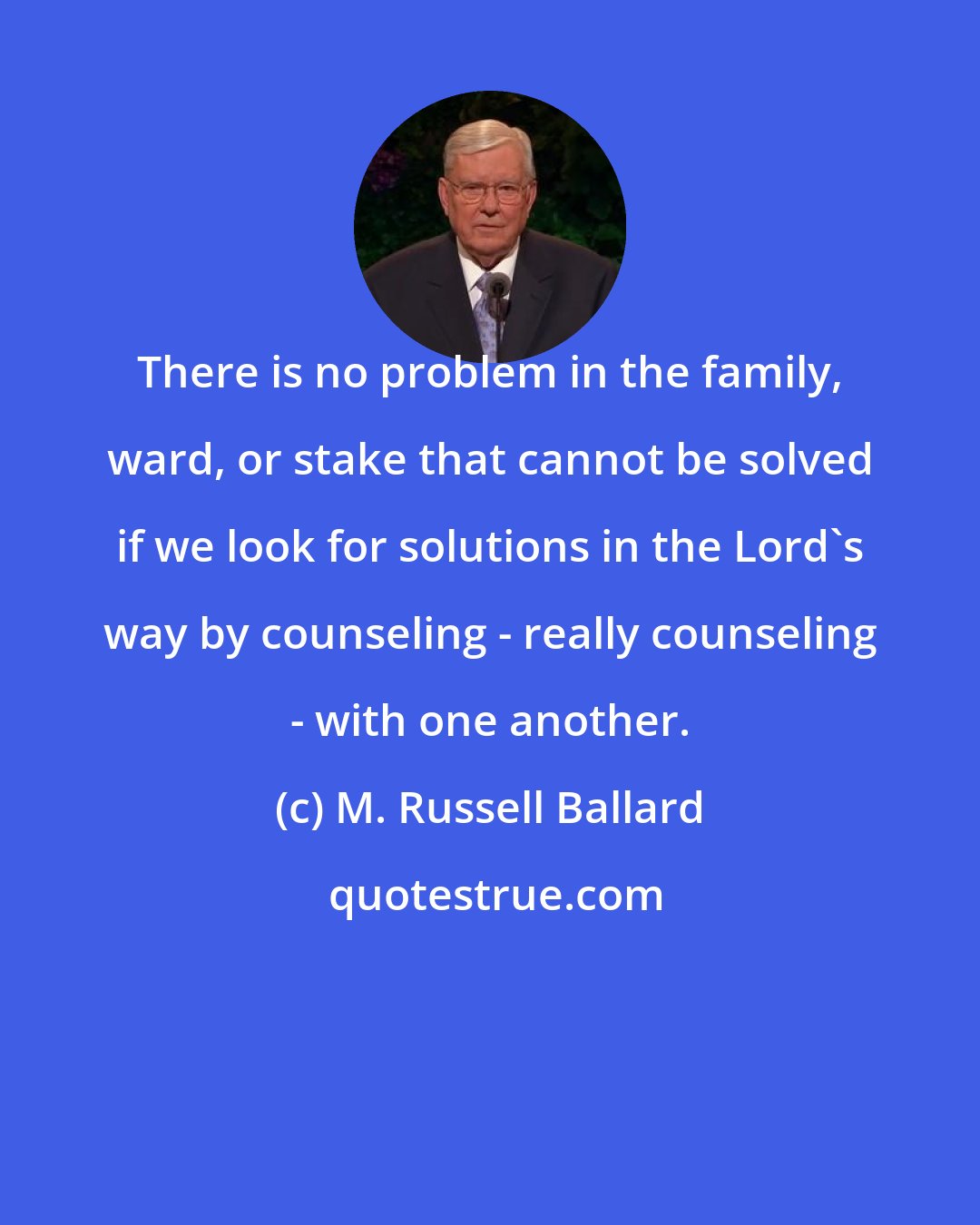 M. Russell Ballard: There is no problem in the family, ward, or stake that cannot be solved if we look for solutions in the Lord's way by counseling - really counseling - with one another.