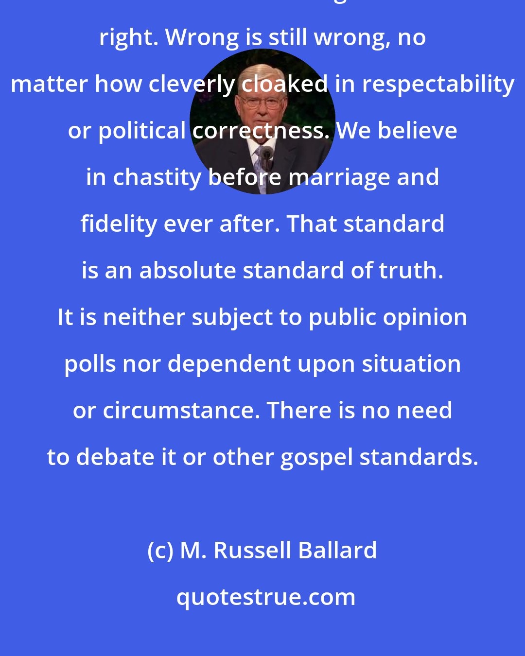 M. Russell Ballard: But one thing is certain: the commandments have not changed. Let there be no mistake about that. Right is still right. Wrong is still wrong, no matter how cleverly cloaked in respectability or political correctness. We believe in chastity before marriage and fidelity ever after. That standard is an absolute standard of truth. It is neither subject to public opinion polls nor dependent upon situation or circumstance. There is no need to debate it or other gospel standards.