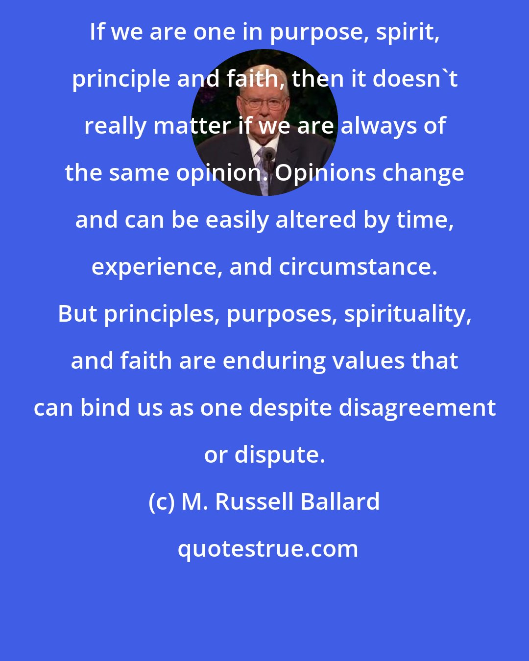 M. Russell Ballard: If we are one in purpose, spirit, principle and faith, then it doesn't really matter if we are always of the same opinion. Opinions change and can be easily altered by time, experience, and circumstance. But principles, purposes, spirituality, and faith are enduring values that can bind us as one despite disagreement or dispute.