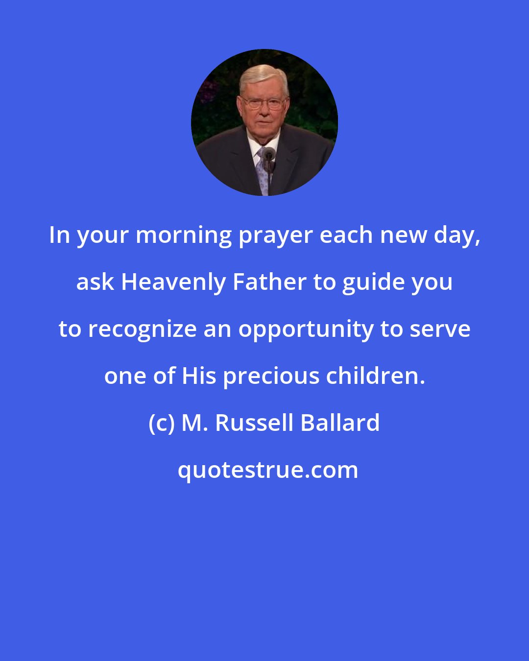 M. Russell Ballard: In your morning prayer each new day, ask Heavenly Father to guide you to recognize an opportunity to serve one of His precious children.