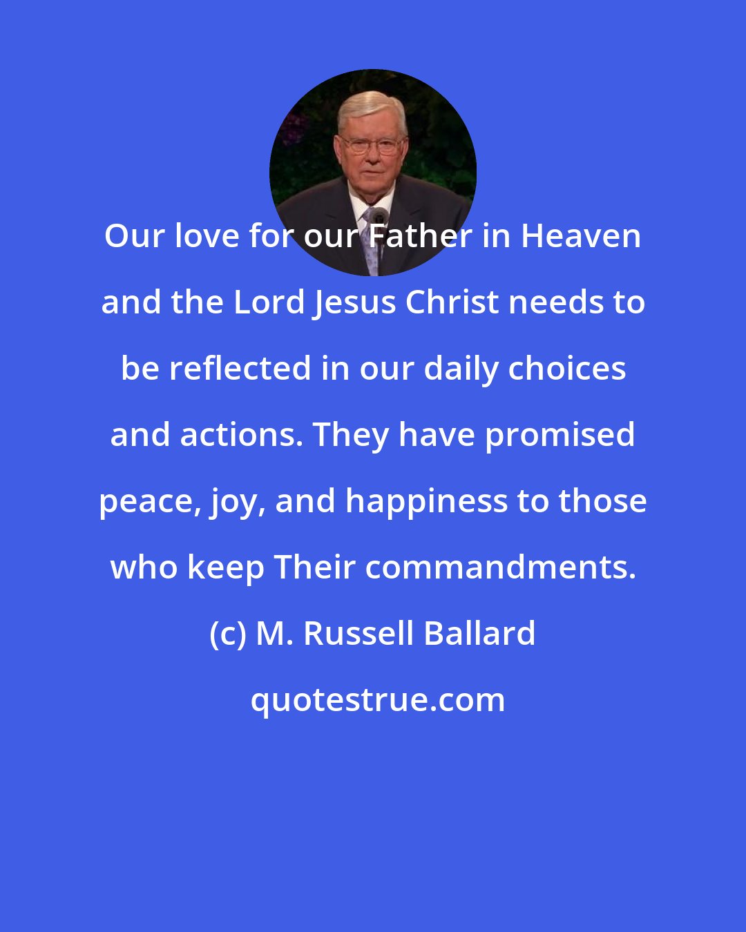 M. Russell Ballard: Our love for our Father in Heaven and the Lord Jesus Christ needs to be reflected in our daily choices and actions. They have promised peace, joy, and happiness to those who keep Their commandments.