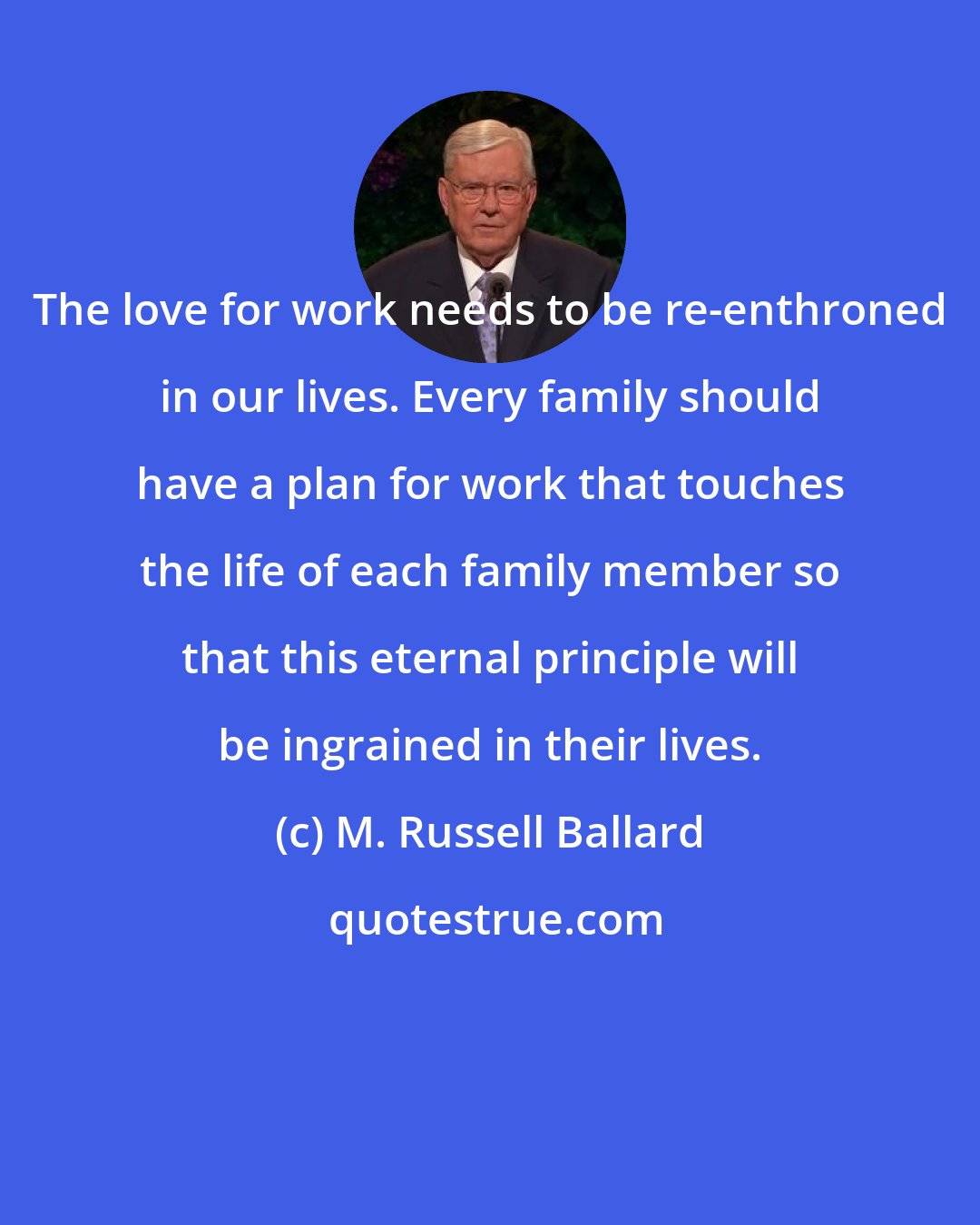 M. Russell Ballard: The love for work needs to be re-enthroned in our lives. Every family should have a plan for work that touches the life of each family member so that this eternal principle will be ingrained in their lives.