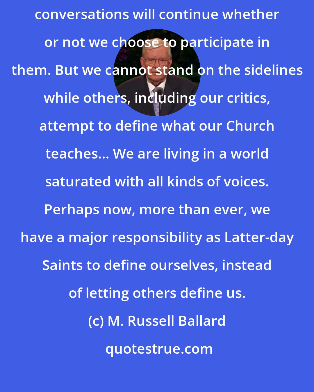 M. Russell Ballard: There are conversations going on about the Church constantly. Those conversations will continue whether or not we choose to participate in them. But we cannot stand on the sidelines while others, including our critics, attempt to define what our Church teaches... We are living in a world saturated with all kinds of voices. Perhaps now, more than ever, we have a major responsibility as Latter-day Saints to define ourselves, instead of letting others define us.