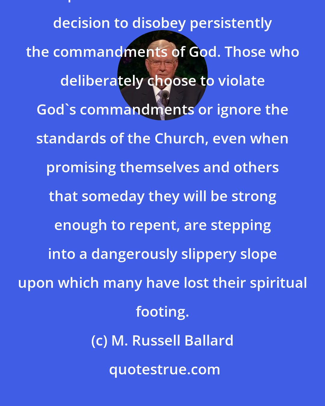 M. Russell Ballard: There is a big difference between an honest mistake made in a moment of spiritual weakness and a willfull decision to disobey persistently the commandments of God. Those who deliberately choose to violate God's commandments or ignore the standards of the Church, even when promising themselves and others that someday they will be strong enough to repent, are stepping into a dangerously slippery slope upon which many have lost their spiritual footing.