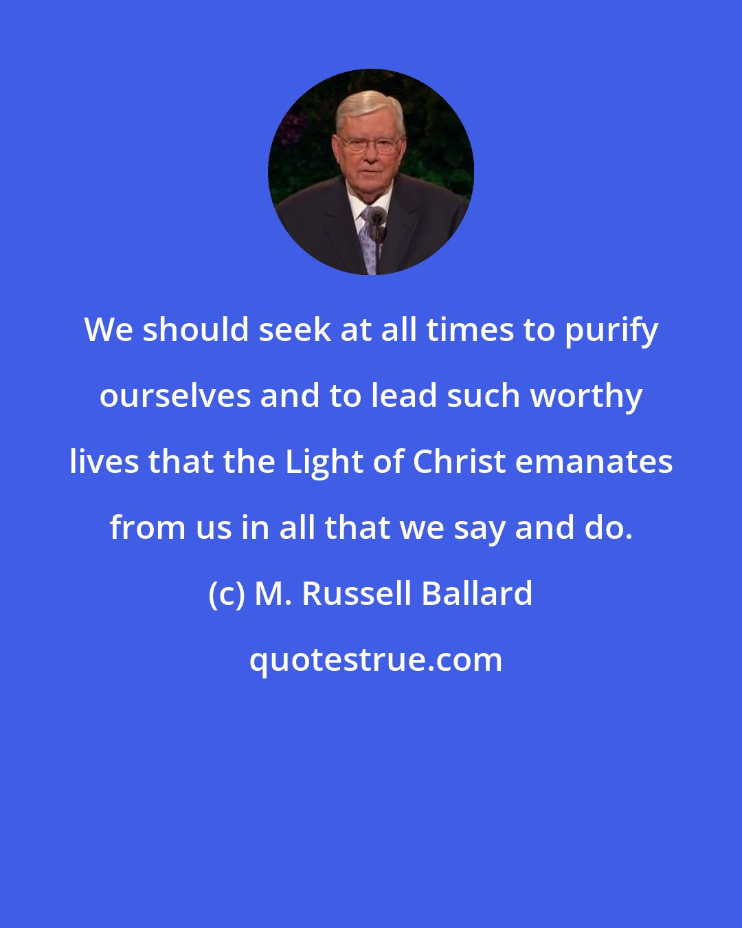 M. Russell Ballard: We should seek at all times to purify ourselves and to lead such worthy lives that the Light of Christ emanates from us in all that we say and do.