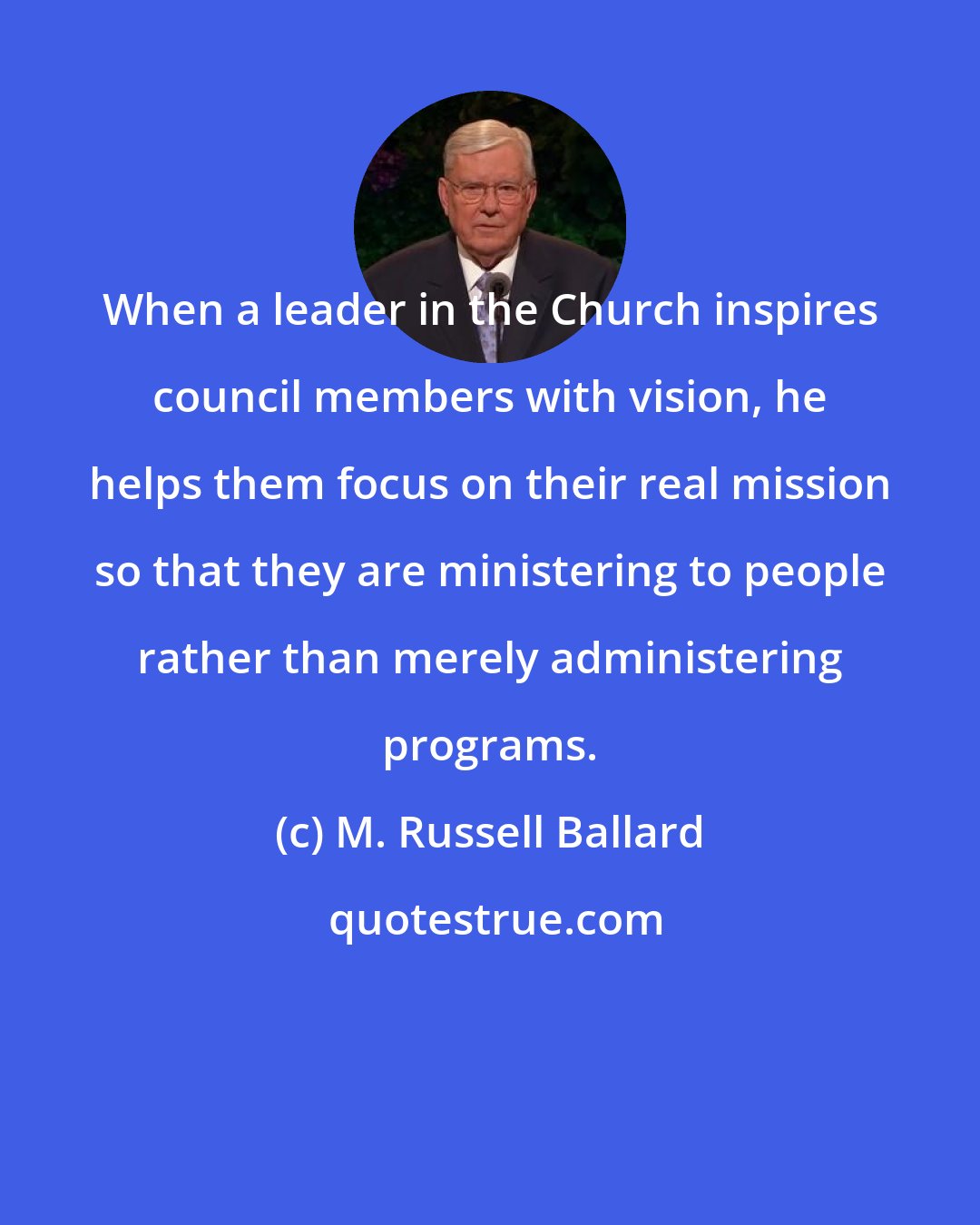 M. Russell Ballard: When a leader in the Church inspires council members with vision, he helps them focus on their real mission so that they are ministering to people rather than merely administering programs.