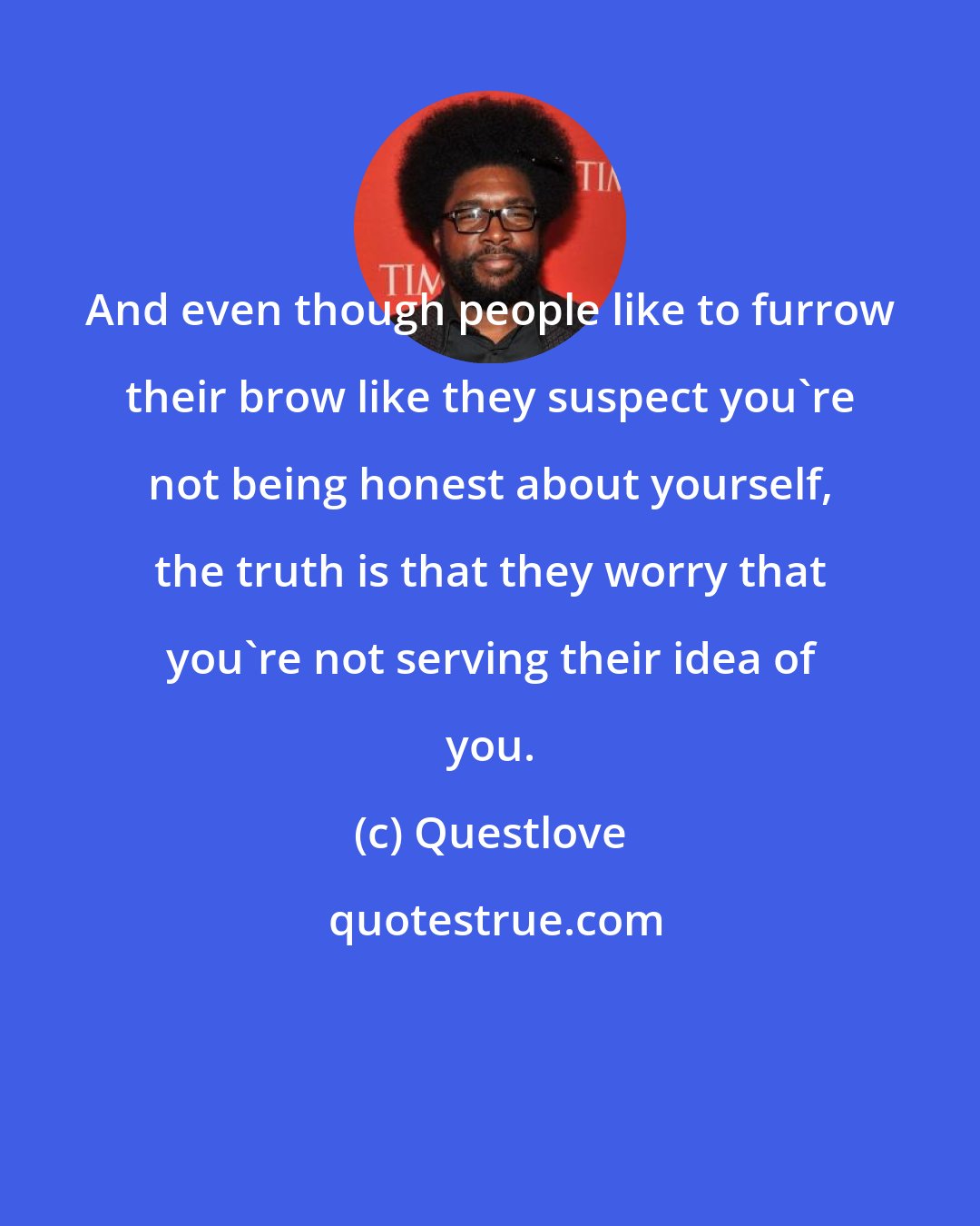 Questlove: And even though people like to furrow their brow like they suspect you're not being honest about yourself, the truth is that they worry that you're not serving their idea of you.