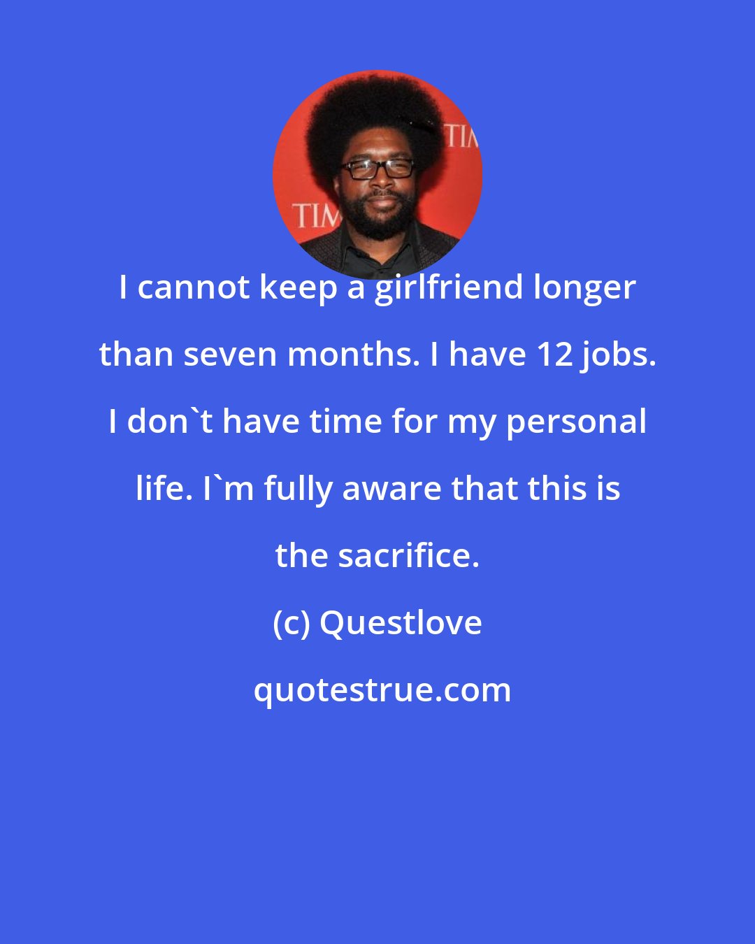 Questlove: I cannot keep a girlfriend longer than seven months. I have 12 jobs. I don't have time for my personal life. I'm fully aware that this is the sacrifice.