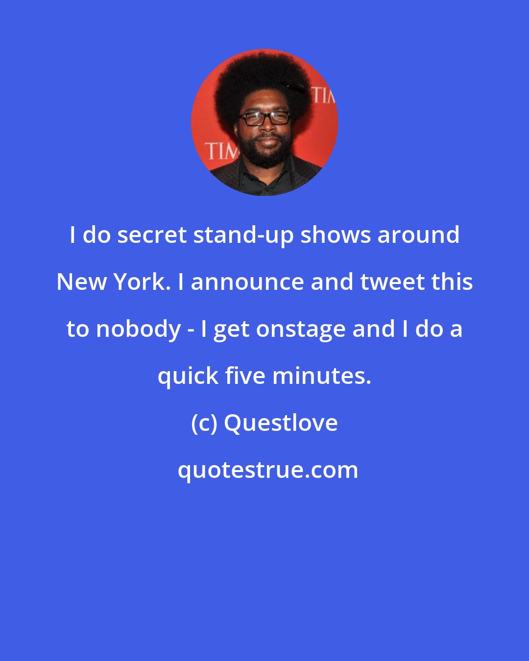 Questlove: I do secret stand-up shows around New York. I announce and tweet this to nobody - I get onstage and I do a quick five minutes.