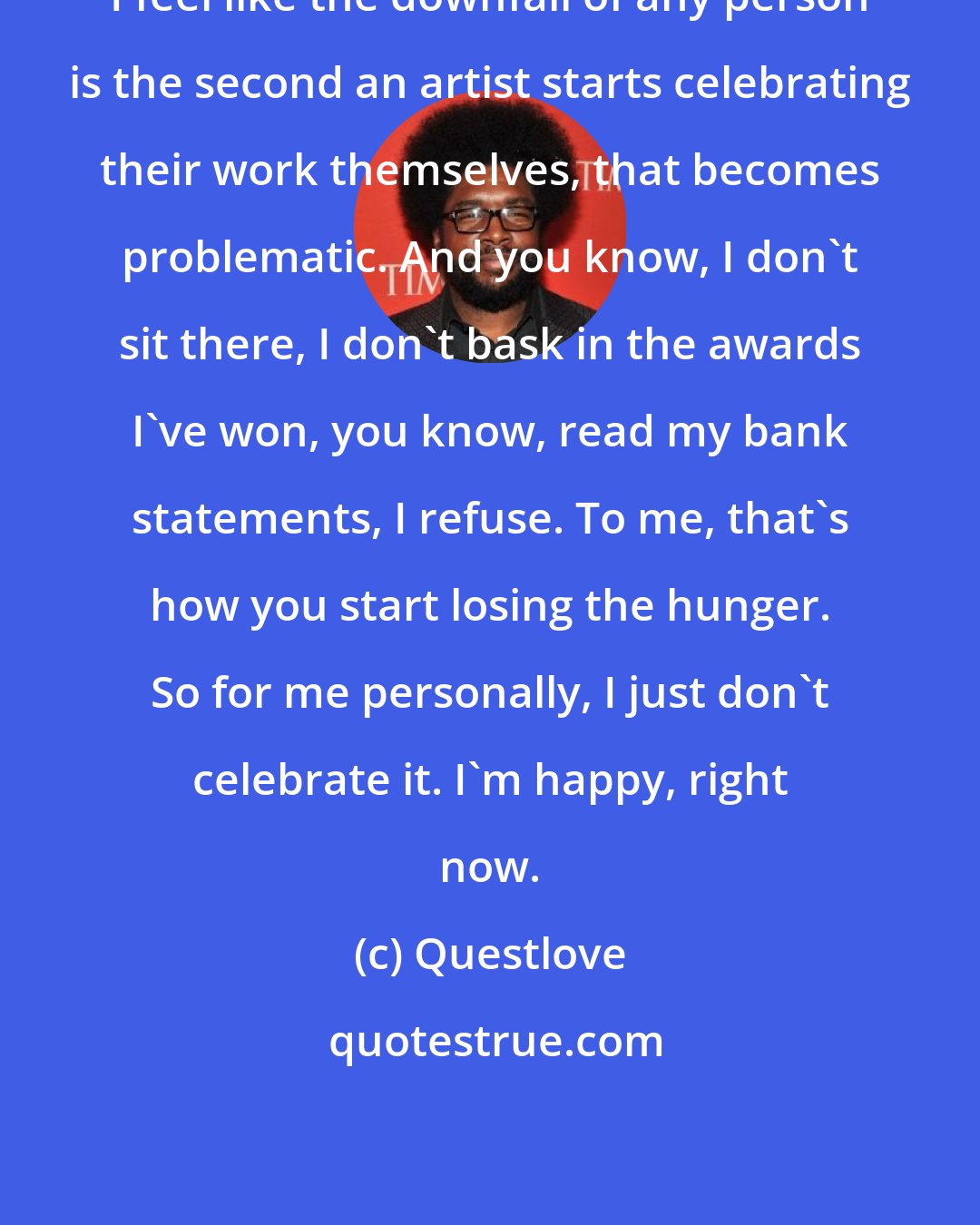 Questlove: I feel like the downfall of any person is the second an artist starts celebrating their work themselves, that becomes problematic. And you know, I don't sit there, I don't bask in the awards I've won, you know, read my bank statements, I refuse. To me, that's how you start losing the hunger. So for me personally, I just don't celebrate it. I'm happy, right now.