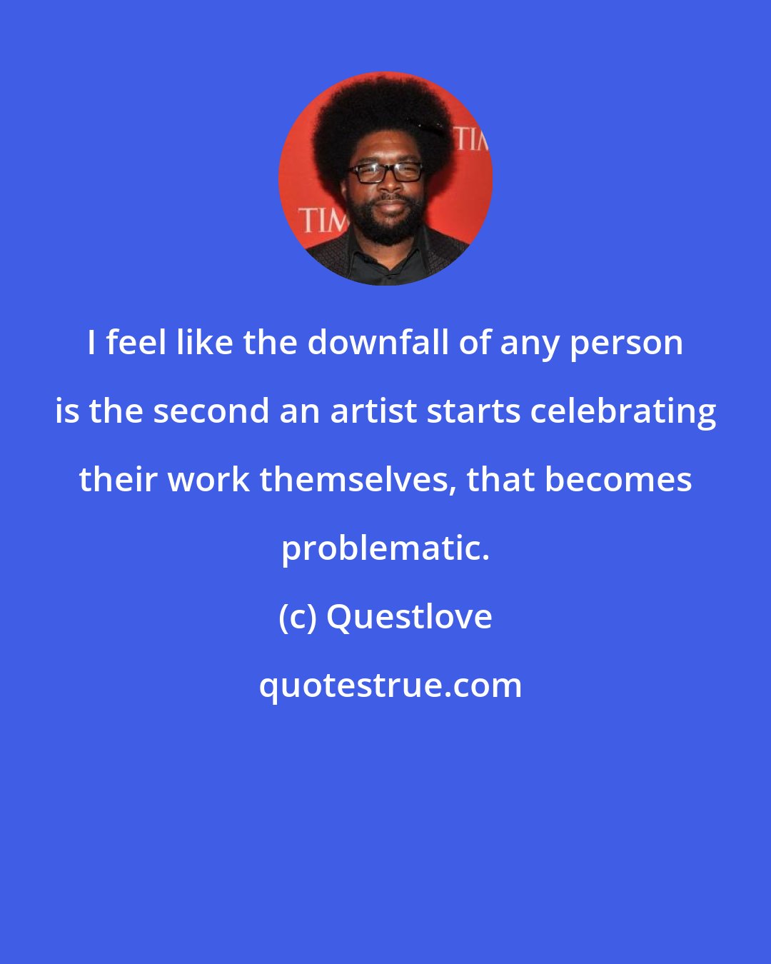 Questlove: I feel like the downfall of any person is the second an artist starts celebrating their work themselves, that becomes problematic.