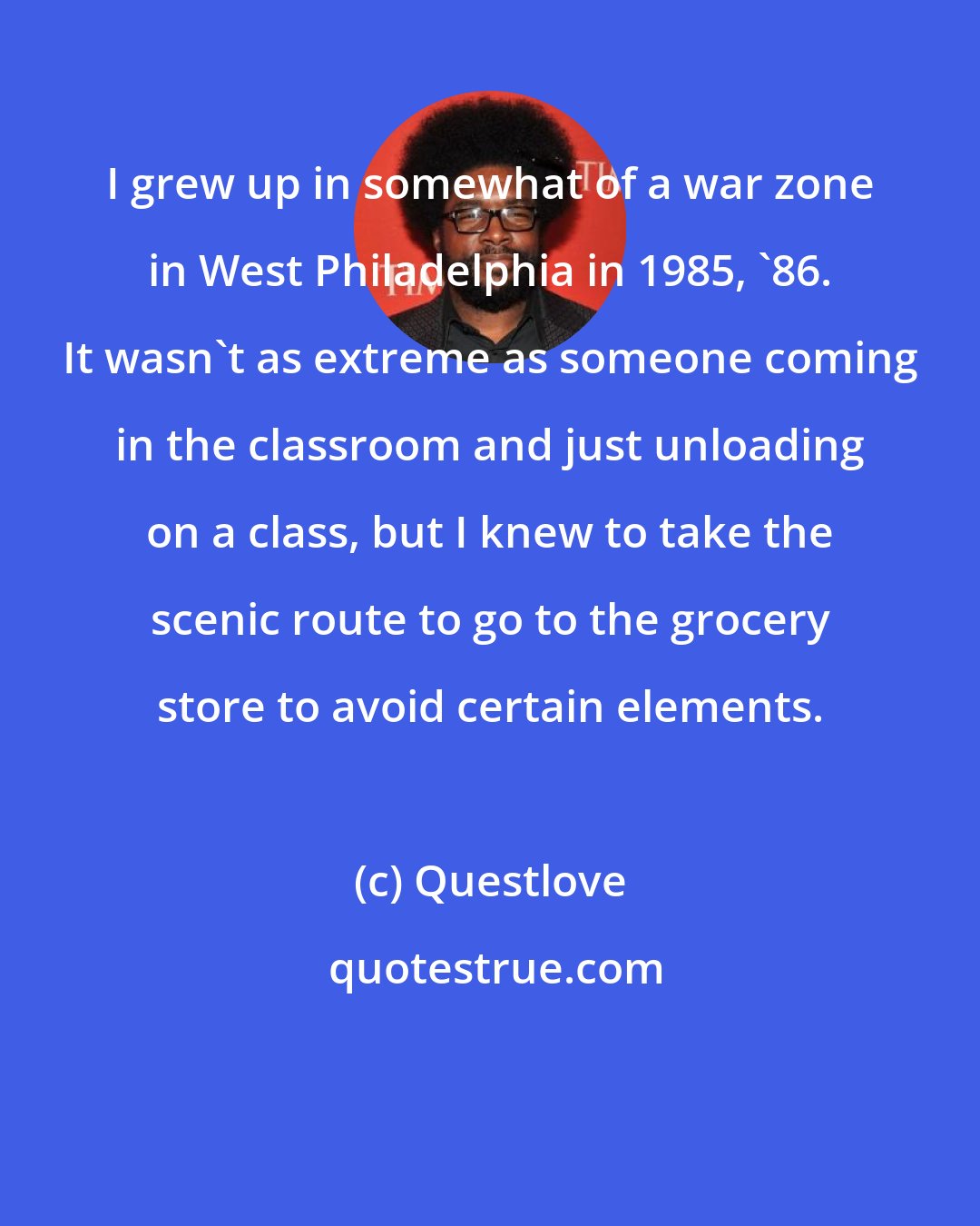 Questlove: I grew up in somewhat of a war zone in West Philadelphia in 1985, '86. It wasn't as extreme as someone coming in the classroom and just unloading on a class, but I knew to take the scenic route to go to the grocery store to avoid certain elements.