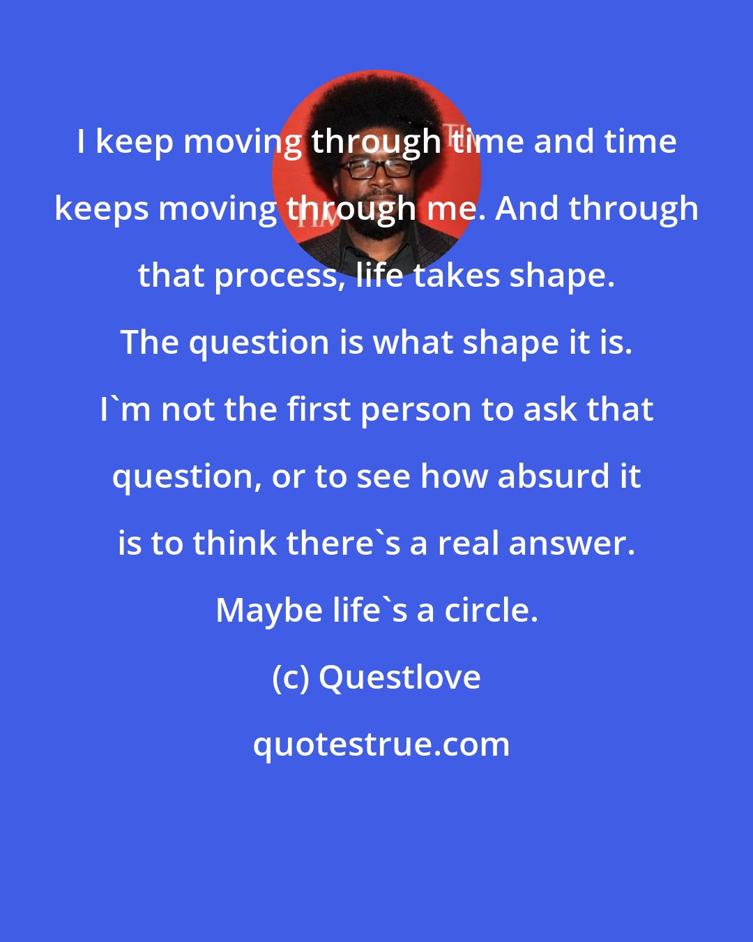 Questlove: I keep moving through time and time keeps moving through me. And through that process, life takes shape. The question is what shape it is. I'm not the first person to ask that question, or to see how absurd it is to think there's a real answer. Maybe life's a circle.