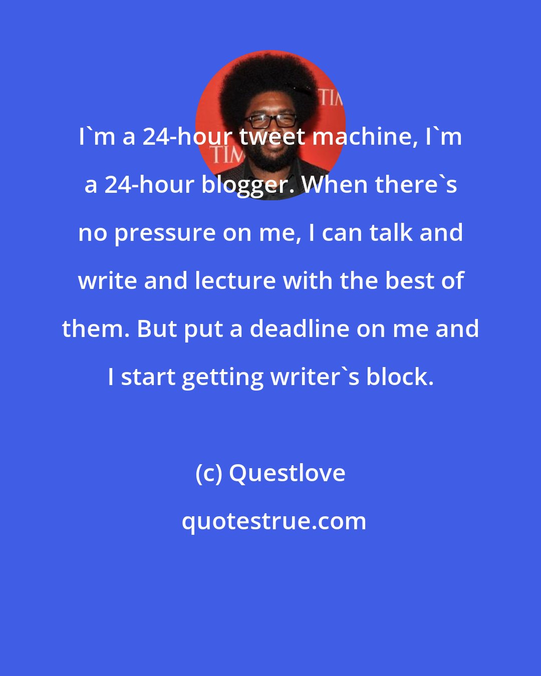 Questlove: I'm a 24-hour tweet machine, I'm a 24-hour blogger. When there's no pressure on me, I can talk and write and lecture with the best of them. But put a deadline on me and I start getting writer's block.