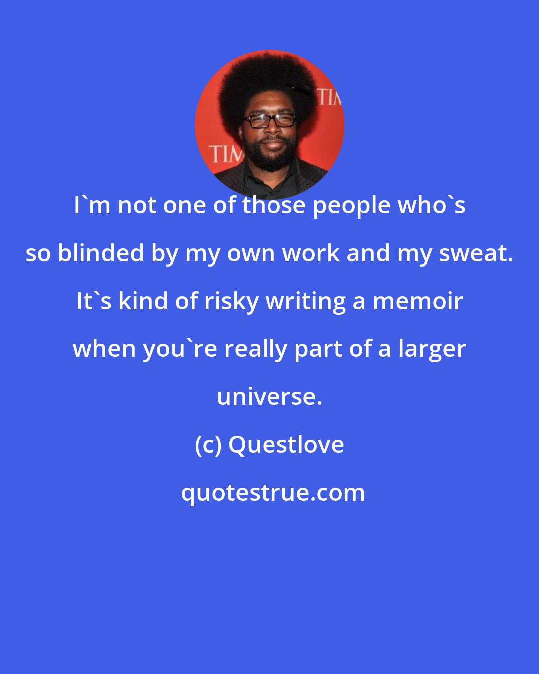 Questlove: I'm not one of those people who's so blinded by my own work and my sweat. It's kind of risky writing a memoir when you're really part of a larger universe.