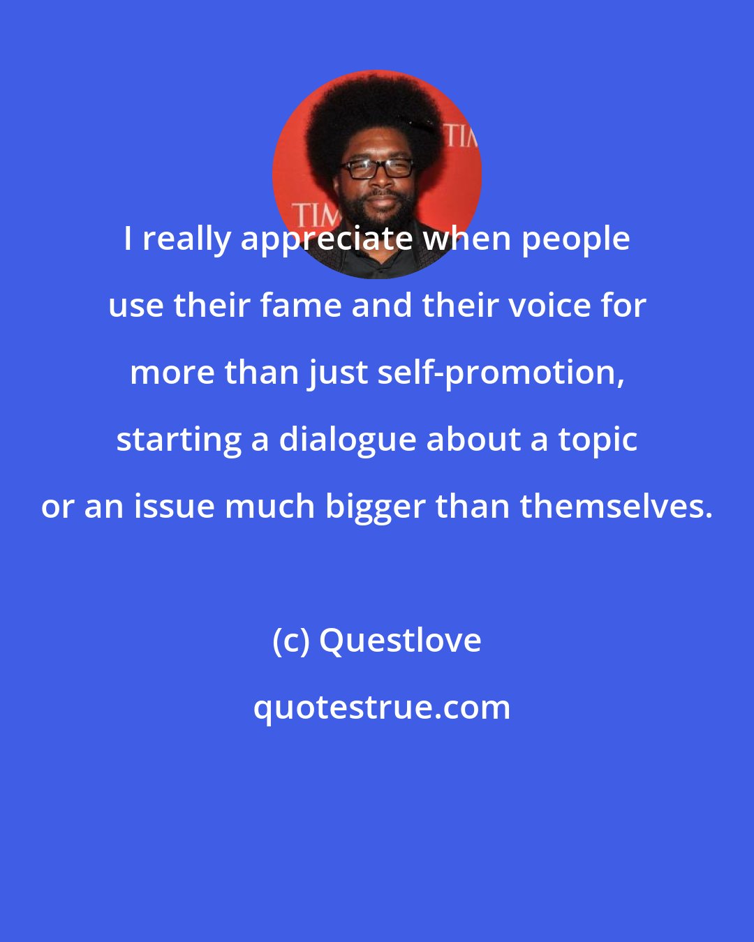 Questlove: I really appreciate when people use their fame and their voice for more than just self-promotion, starting a dialogue about a topic or an issue much bigger than themselves.