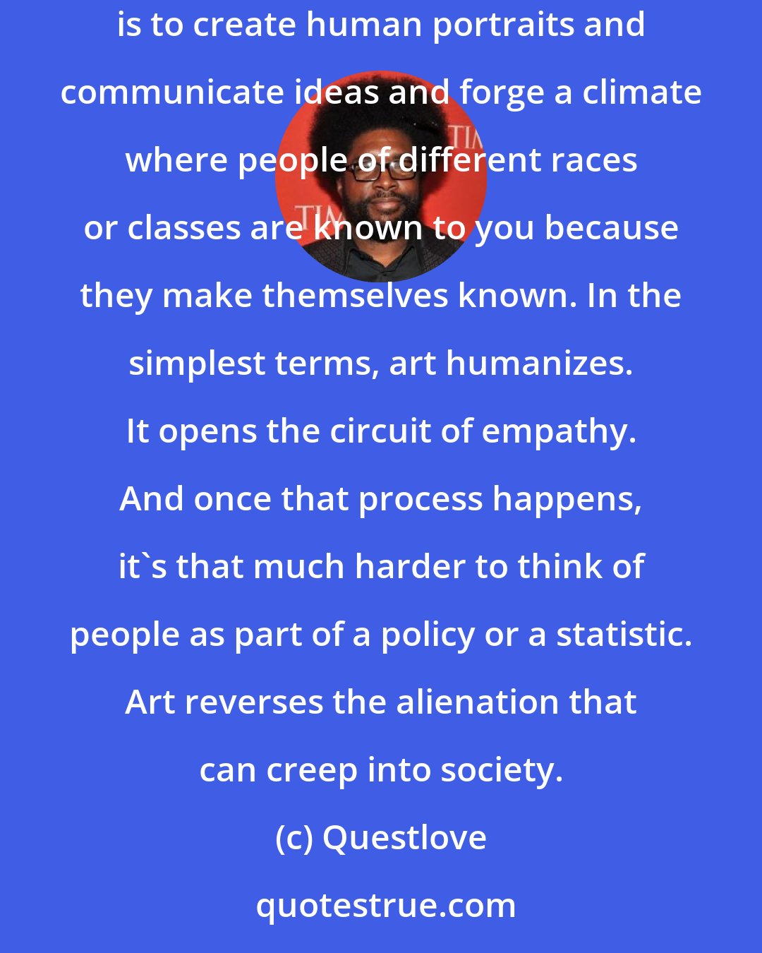 Questlove: Resistance here doesn't mean revolution. It doesn't mean storming the barricades. Resistance means using art for the things that it does best, which is to create human portraits and communicate ideas and forge a climate where people of different races or classes are known to you because they make themselves known. In the simplest terms, art humanizes. It opens the circuit of empathy. And once that process happens, it's that much harder to think of people as part of a policy or a statistic. Art reverses the alienation that can creep into society.