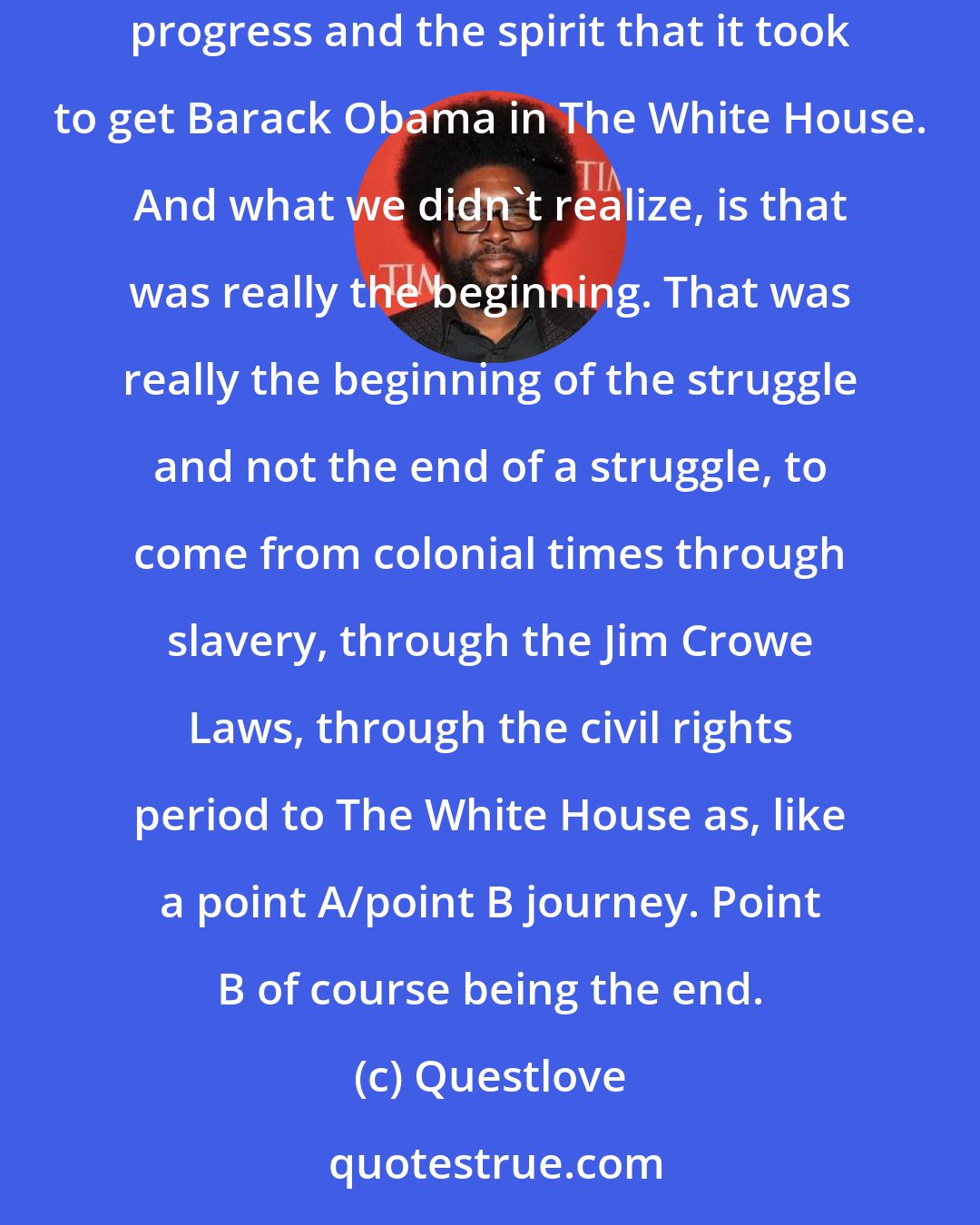 Questlove: What I'm slowly realizing is that I believe that most of us felt that we could relax a little bit after November 2, 2008, because of the progress and the spirit that it took to get Barack Obama in The White House. And what we didn't realize, is that was really the beginning. That was really the beginning of the struggle and not the end of a struggle, to come from colonial times through slavery, through the Jim Crowe Laws, through the civil rights period to The White House as, like a point A/point B journey. Point B of course being the end.