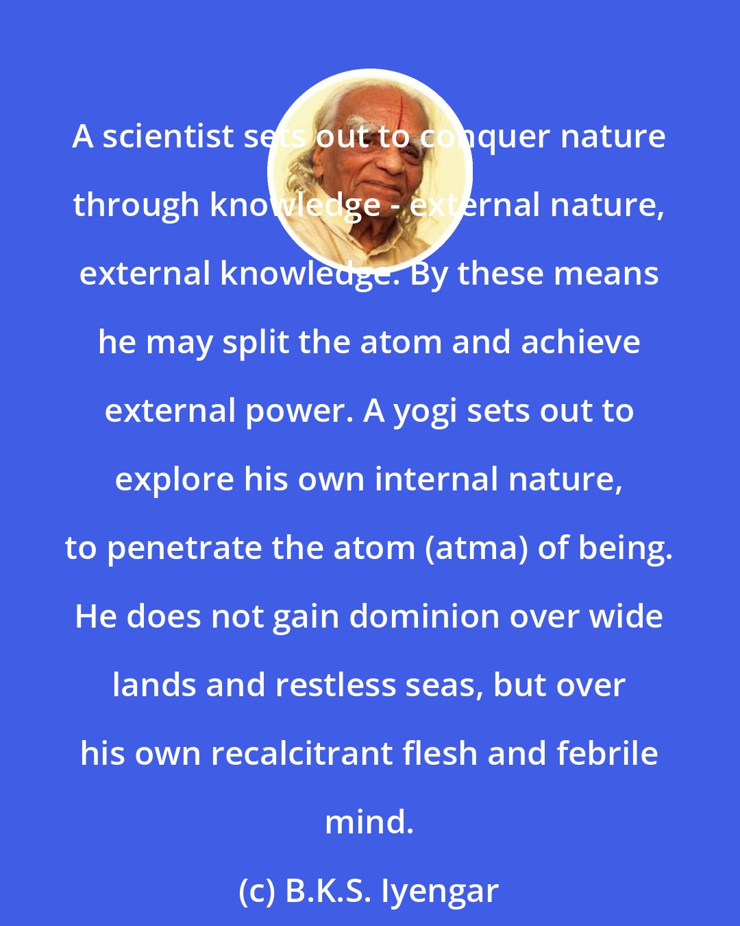 B.K.S. Iyengar: A scientist sets out to conquer nature through knowledge - external nature, external knowledge. By these means he may split the atom and achieve external power. A yogi sets out to explore his own internal nature, to penetrate the atom (atma) of being. He does not gain dominion over wide lands and restless seas, but over his own recalcitrant flesh and febrile mind.