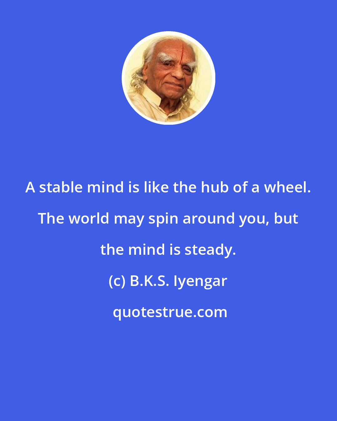 B.K.S. Iyengar: A stable mind is like the hub of a wheel. The world may spin around you, but the mind is steady.