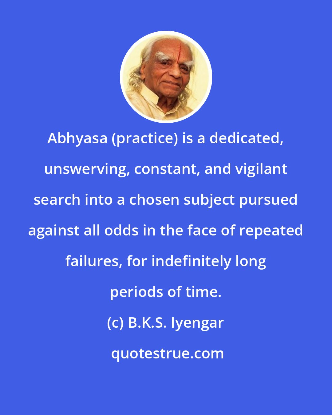 B.K.S. Iyengar: Abhyasa (practice) is a dedicated, unswerving, constant, and vigilant search into a chosen subject pursued against all odds in the face of repeated failures, for indefinitely long periods of time.