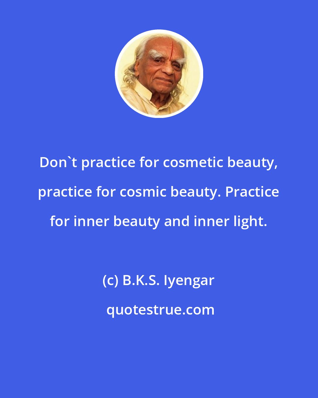 B.K.S. Iyengar: Don't practice for cosmetic beauty, practice for cosmic beauty. Practice for inner beauty and inner light.