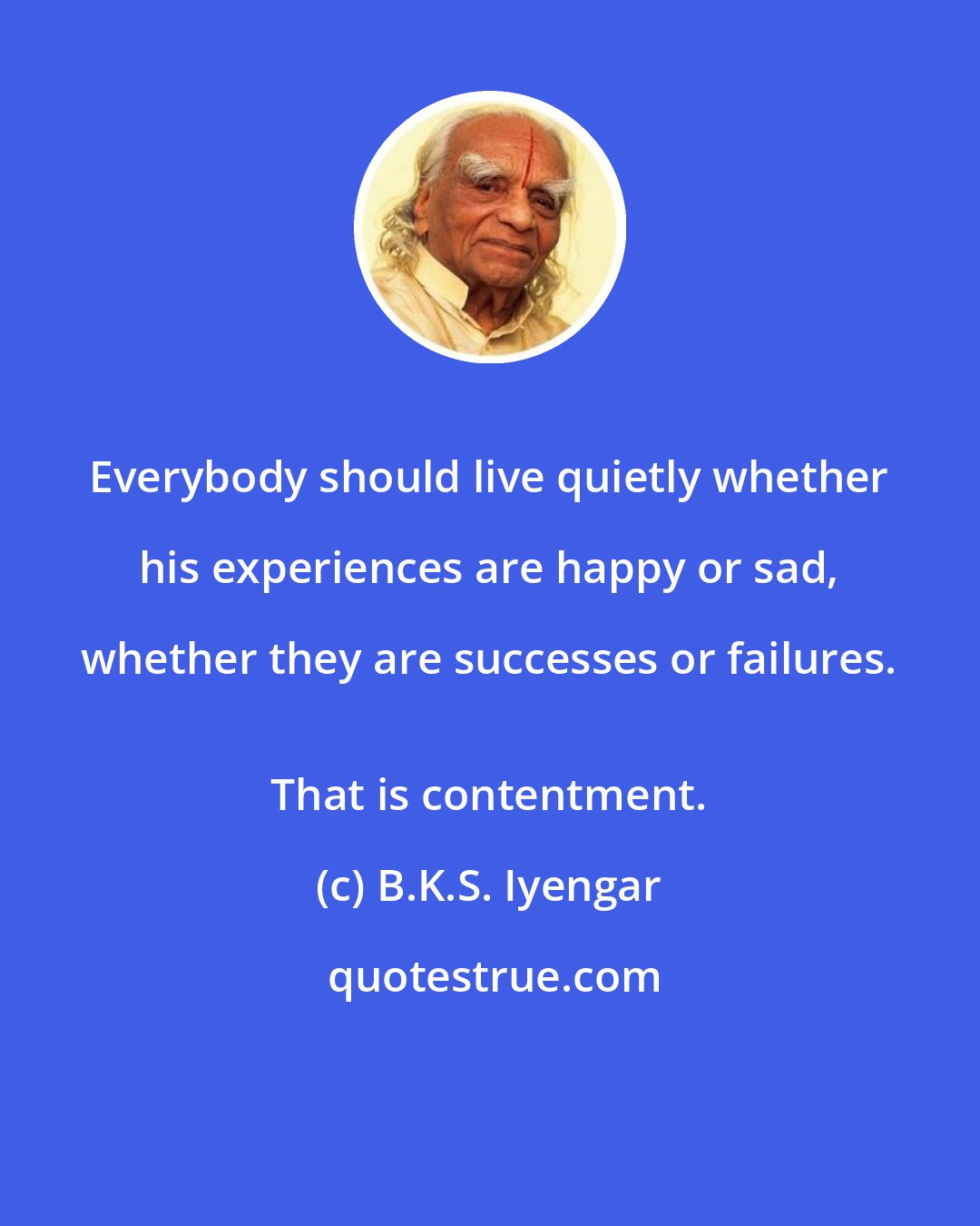 B.K.S. Iyengar: Everybody should live quietly whether his experiences are happy or sad, whether they are successes or failures. 
 That is contentment.