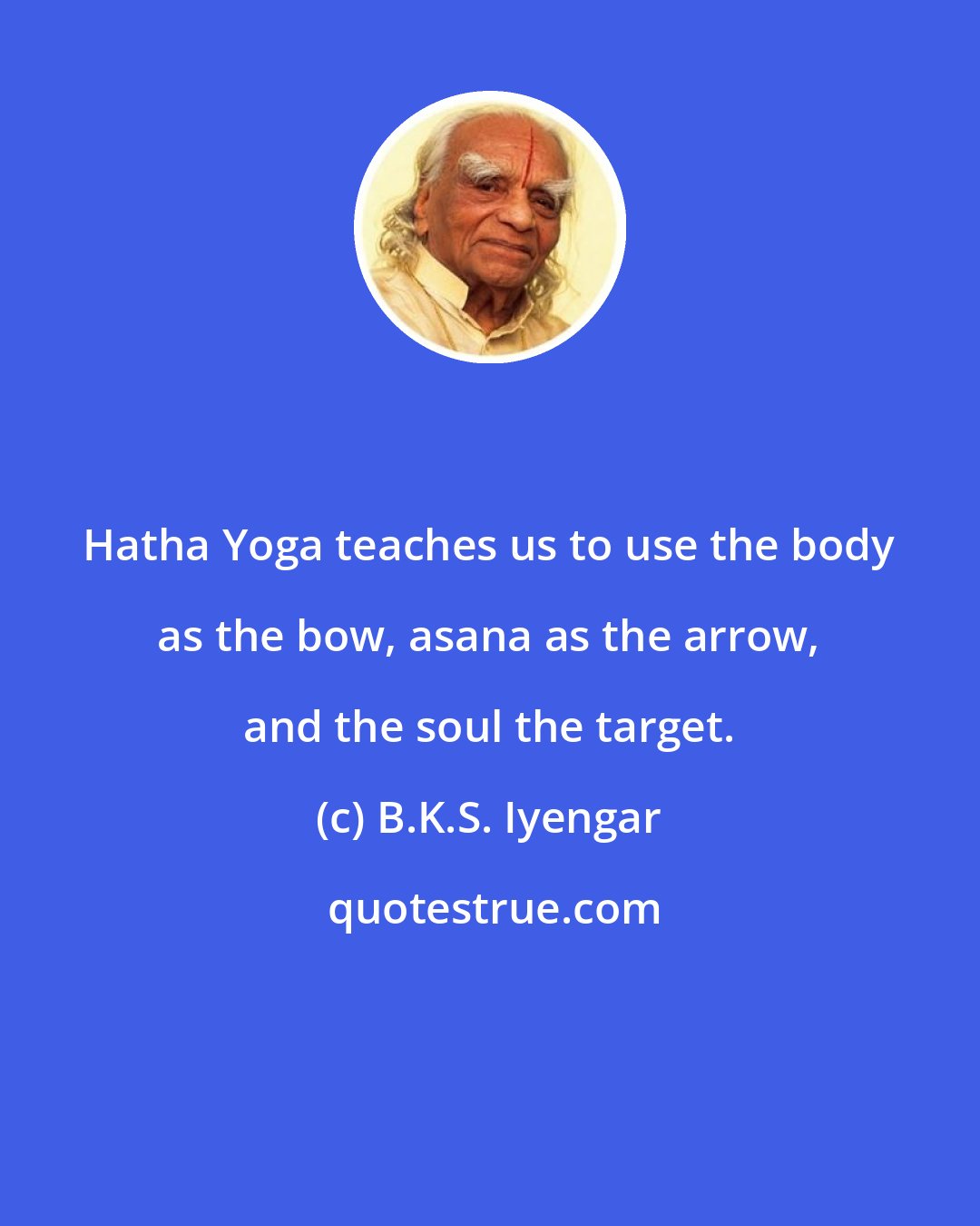 B.K.S. Iyengar: Hatha Yoga teaches us to use the body as the bow, asana as the arrow, and the soul the target.