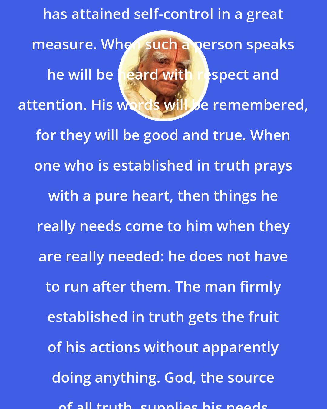 B.K.S. Iyengar: He who has learnt to control his tongue has attained self-control in a great measure. When such a person speaks he will be heard with respect and attention. His words will be remembered, for they will be good and true. When one who is established in truth prays with a pure heart, then things he really needs come to him when they are really needed: he does not have to run after them. The man firmly established in truth gets the fruit of his actions without apparently doing anything. God, the source of all truth, supplies his needs and looks after his welfare.