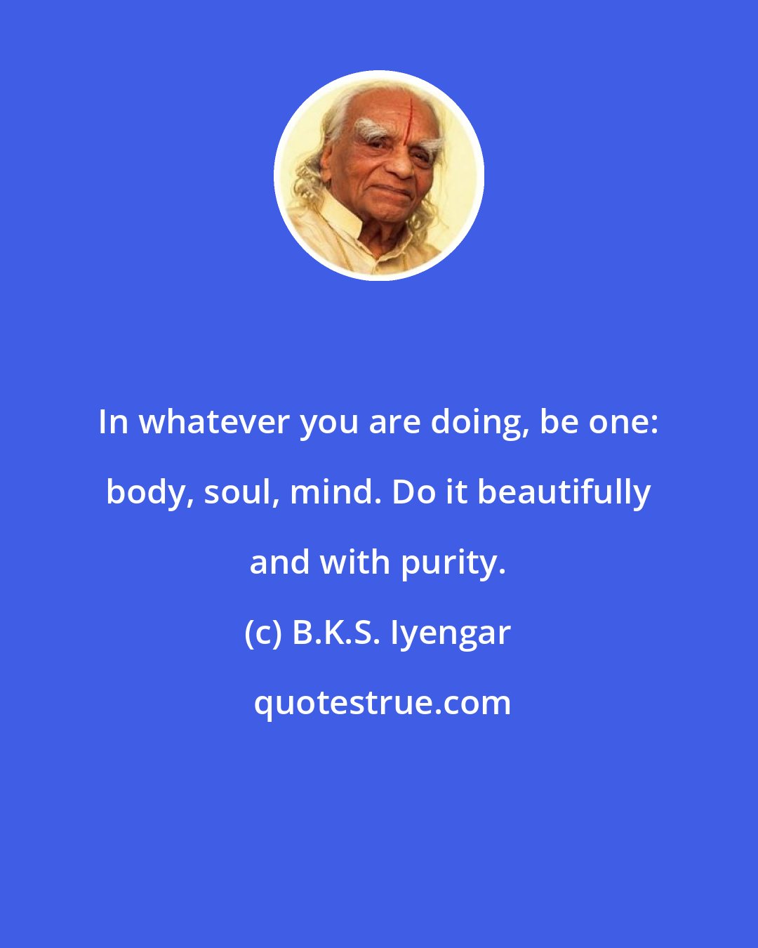 B.K.S. Iyengar: In whatever you are doing, be one: body, soul, mind. Do it beautifully and with purity.