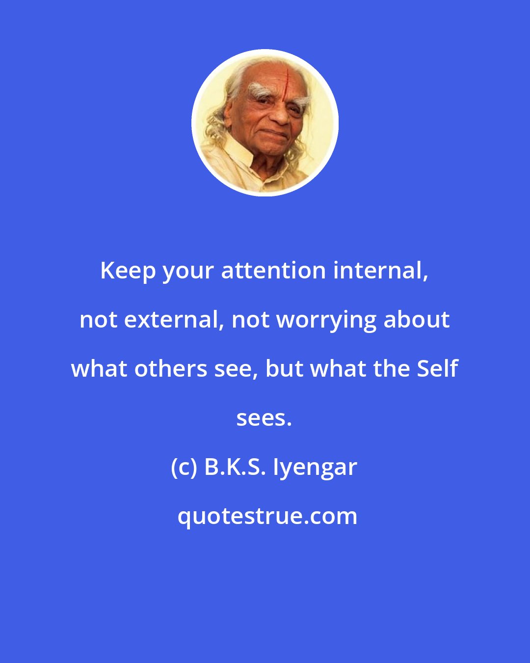 B.K.S. Iyengar: Keep your attention internal, not external, not worrying about what others see, but what the Self sees.