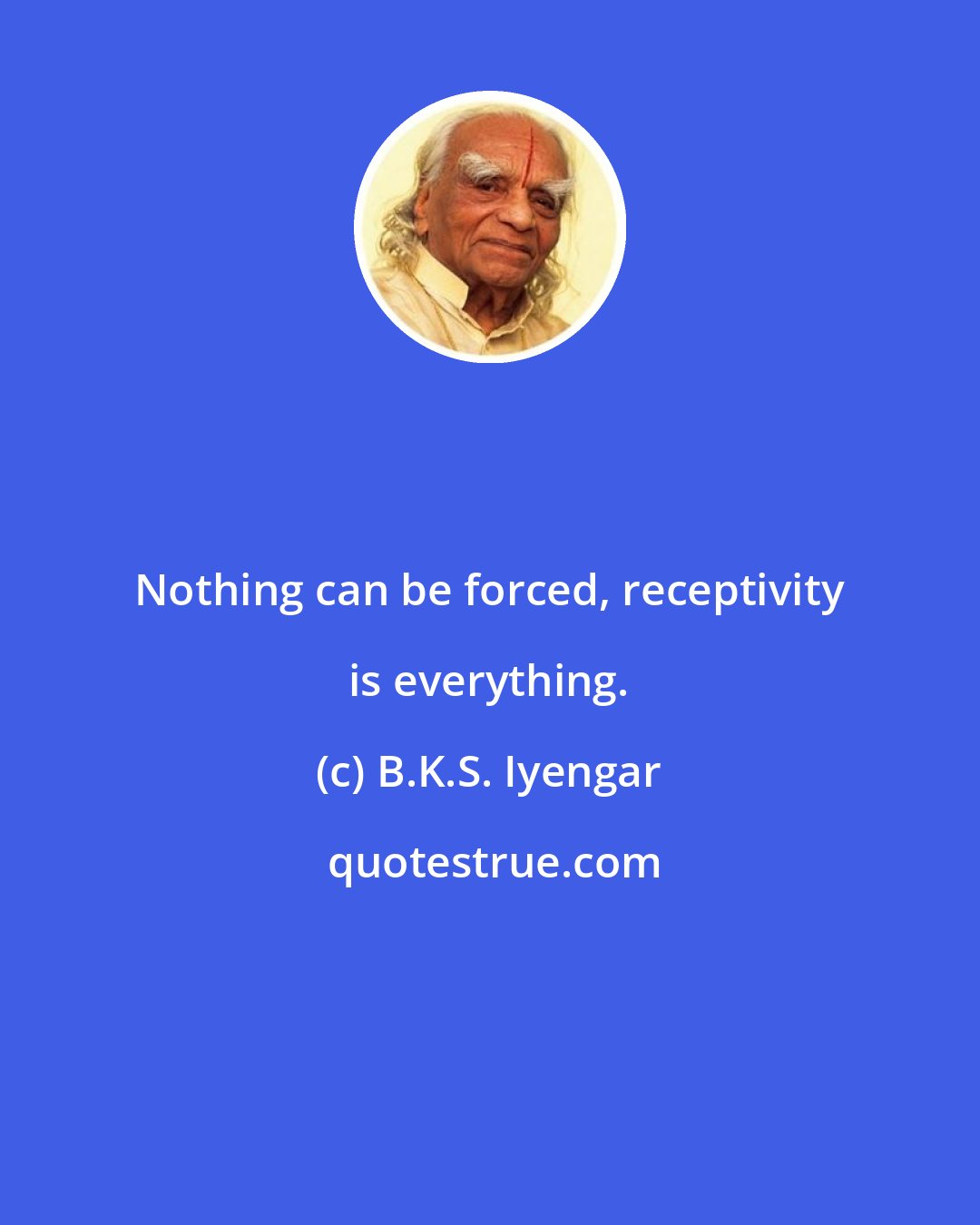 B.K.S. Iyengar: Nothing can be forced, receptivity is everything.