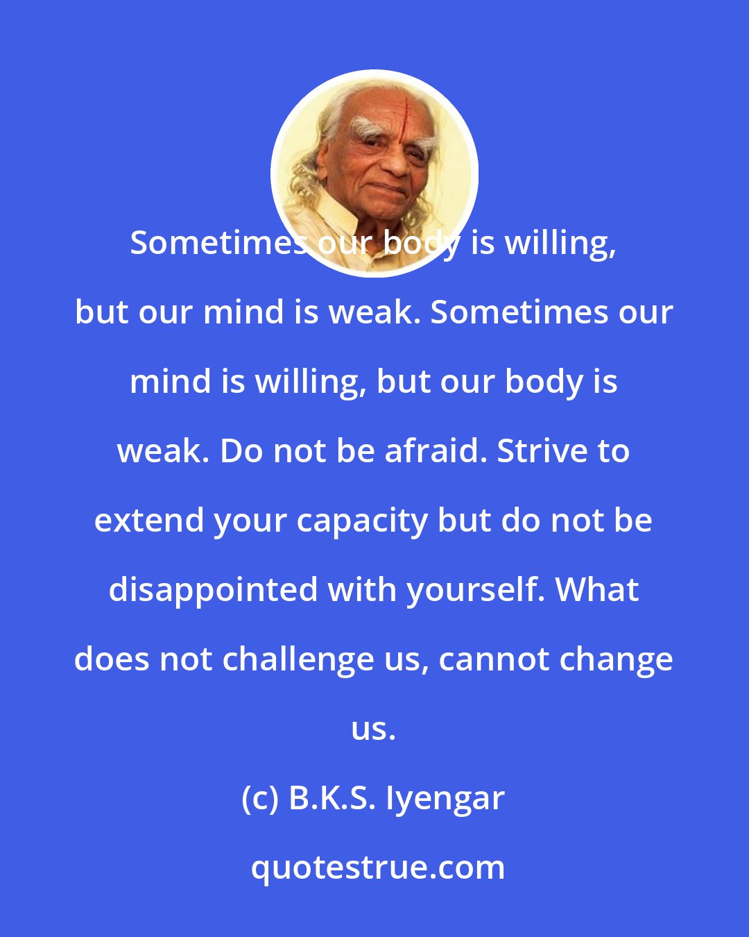 B.K.S. Iyengar: Sometimes our body is willing, but our mind is weak. Sometimes our mind is willing, but our body is weak. Do not be afraid. Strive to extend your capacity but do not be disappointed with yourself. What does not challenge us, cannot change us.