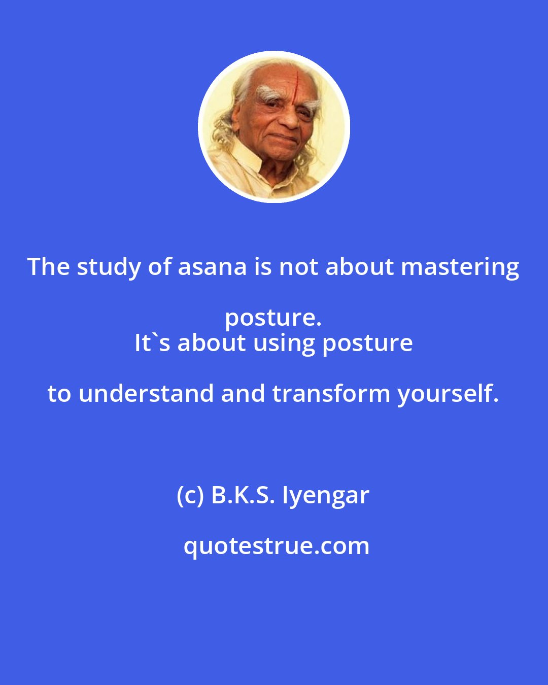 B.K.S. Iyengar: The study of asana is not about mastering posture. 
 It's about using posture to understand and transform yourself.