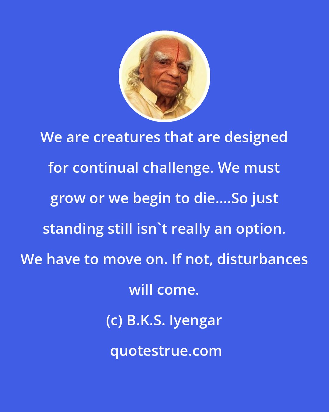 B.K.S. Iyengar: We are creatures that are designed for continual challenge. We must grow or we begin to die....So just standing still isn't really an option. We have to move on. If not, disturbances will come.