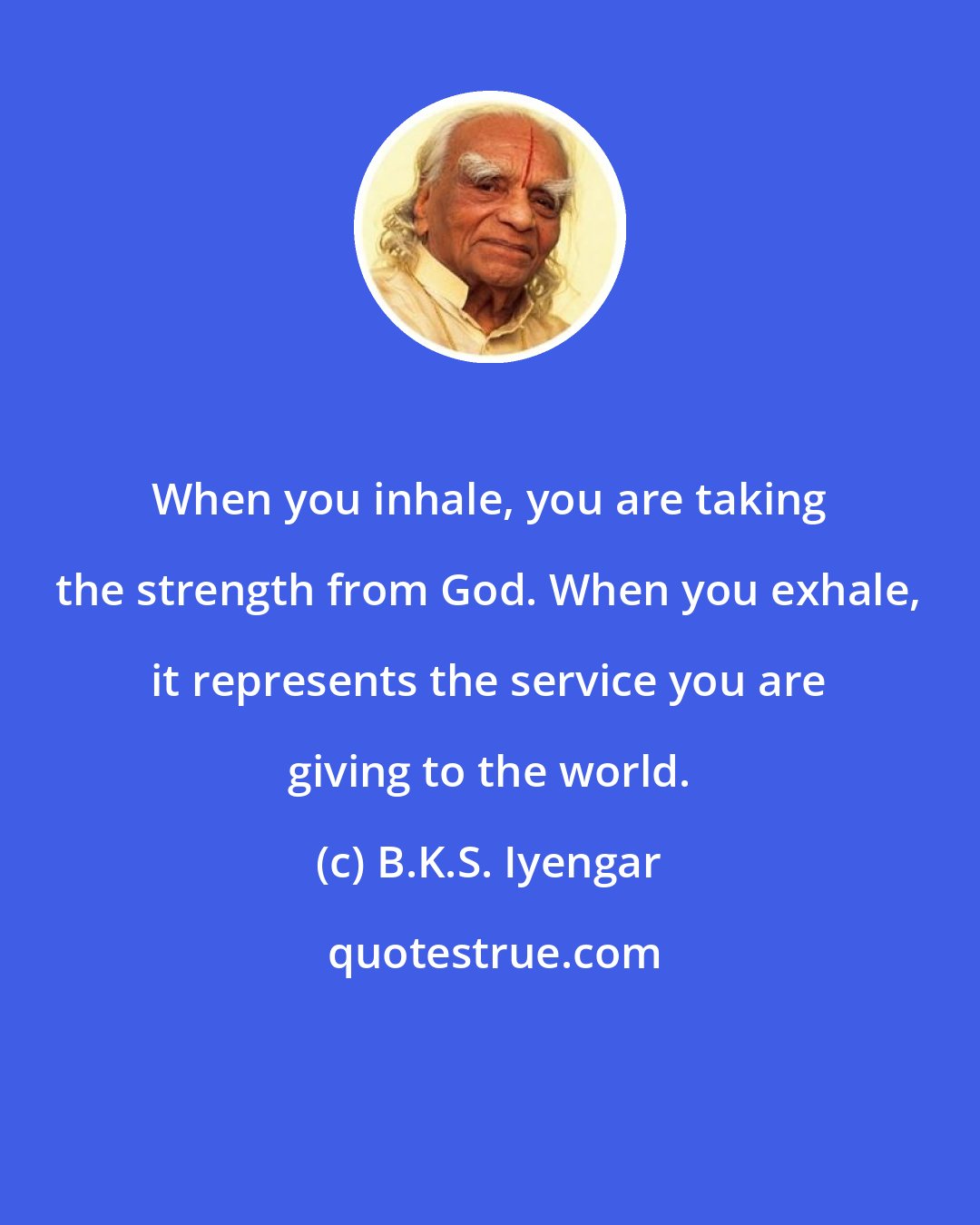 B.K.S. Iyengar: When you inhale, you are taking the strength from God. When you exhale, it represents the service you are giving to the world.