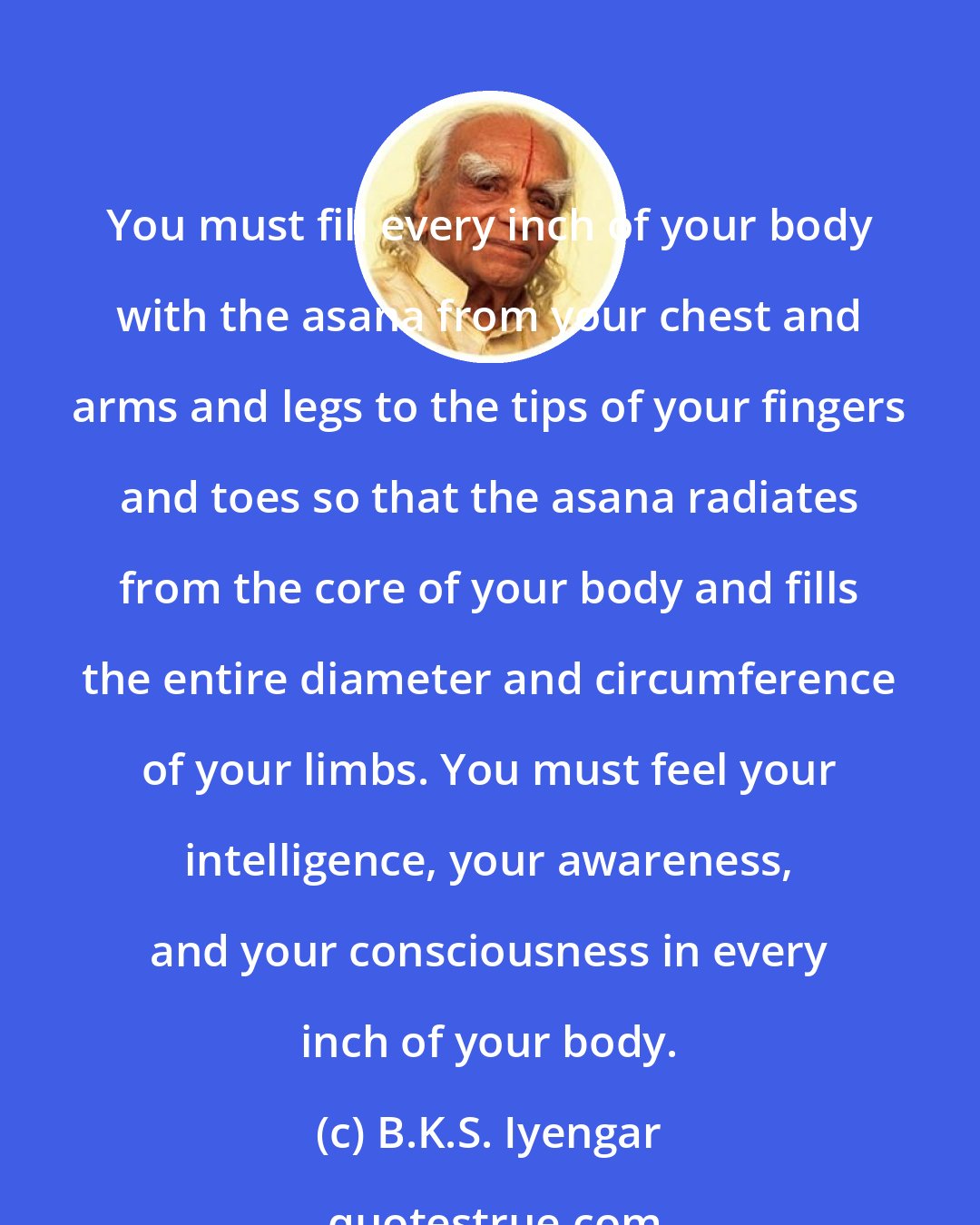 B.K.S. Iyengar: You must fill every inch of your body with the asana from your chest and arms and legs to the tips of your fingers and toes so that the asana radiates from the core of your body and fills the entire diameter and circumference of your limbs. You must feel your intelligence, your awareness, and your consciousness in every inch of your body.
